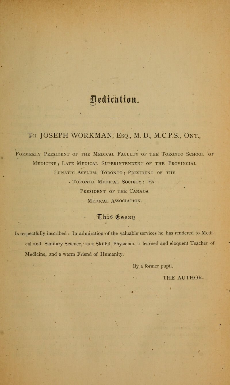 f ^dicatwn. To JOSEPH WORKMAN, Esq, M. D., M.C.P.S, Ont, F'oRMERLY President of the Medical Faculty of the Toronto School of Medicine; Late Medical Superintendent of the Provincial Lunatic Asylum, Toronto ; President of the . Toronto Medical Society ; Ex- President OF the Canada Medical Association. Is respectfully inscribed : In admiration of the valuable services he has rendered to Medi- cal and Sanitary Science, as a Skilful Physician, a learned and eloquent Teacher of Medicine, and a warm Friend of Humanity. By a former pupil, THE AUTHOR.