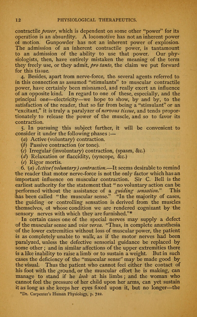 contvdiCtWQ power, which is dependent on some other power^' for its operation is an absurdity. A locomotive has not an inherent power of motion. Gunpowder has not an inherent power of explosion. The admission of an inherent contractile power, is tantamount to an admission of the ability to use that power. Our phy- siologists, then, have entirely mistaken the meaning of the term they freely use, or they admit, pro tanto, the claim we put forward for this tissue. 4. Besides, apart from nerve-force, the several agents referred to in this connection as assumed ''stimulants to muscular contractile power, have certainly been misnamed, and really exert an influence of an opposite kind. In regard to one of these, especially, and the principal one—electricity—we hope to show, by and by, to the satisfaction of the reader, that so far from being a stimulant or an *^excitant, it is truly a paralyzer oinervous tissue, and tends propor- tionately to release the power of the muscle, and so to favor its contraction. 5. In pursuing this subject further, it will be convenient to consider it under the following phases :— {a) Active (voluntary) contraction. ib) Passive contraction (or tone), (^) Irregular (involuntary) contraction, (spasm, &c.) {d) Relaxation or flaccidity, (syncope, &c.) • {e) Rigor mortis. 6. \d) Active (voluntary) contraction.—It seems desirable to remind the reader that motor nerve-force is not the only factor which has an important influence on muscular contraction. Sir C. Bell is the earliest authority for the statement that  no voluntary action can be performed without the assistance of a guiding sensation'' This has been called the muscular sense. In the majority of cases, the guiding or controlling sensation is derived from the muscles themselves, oi whose condition we are rendered cognizant by the sensory nerves with whieh they are furnished.* In certain cases one of the special nerves may supply a defect of the muscular sense and vice versa. Thus, in complete anaesthesia of the lower extremities without loss of muscular power, the patient is as completely unable to walk, as if the motor nerves had been paralyzed, unless the defective sensorial guidance be replaced by some other ; and in similar affections of the upper extremities there is a like inability to raise a limb or to sustain a weight. But in such cases the deficiency of the muscular sense'' may be made good by the visual. Thus the patient who cannot feel either the contact of his foot with the ground, or the muscular effort he is making, can manage to stand if he look at his limbs ; and the woman who cannot feel the pressure of her child upon her arms, can yet sustain it as long as she keeps her eyes fixed upon it, but no longer—the *Dr. Carpenter's Human Physiology, p. 722.