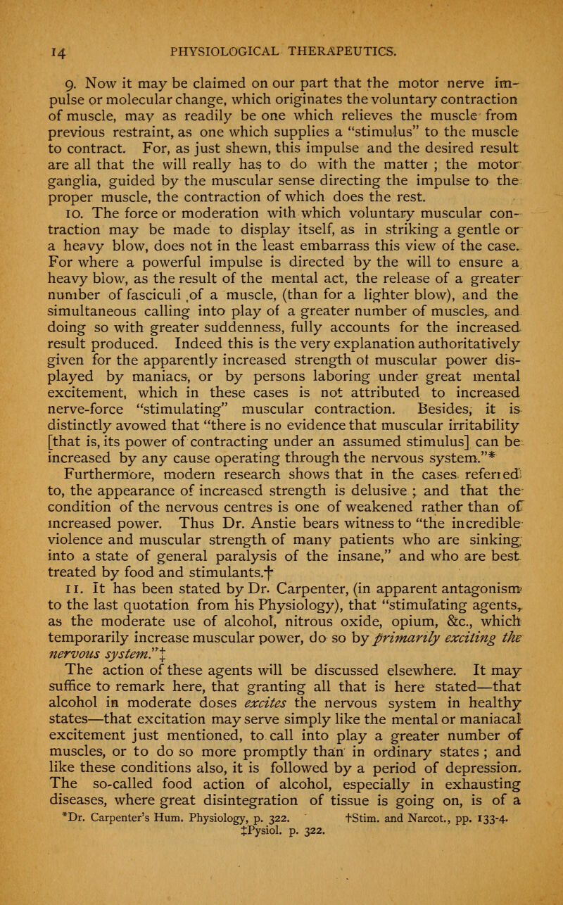 9. Now it may be claimed on our part that the motor nerve im^ pulse or molecular change, which originates the voluntary contraction of muscle, may as readily be one which relieves the muscle from previous restraint, as one which supplies a stimulus to the muscle to contract. For, as just shewn, this impulse and the desired result are all that the will really has to do with the matter ; the motor- ganglia, guided by the muscular sense directing the impulse to the proper muscle, the contraction of which does the rest. 10. The force or moderation with which voluntary muscular con- traction may be made to display itself, as in striking a gentle or a heavy blow, does not in the least embarrass this view of the case. For where a powerful impulse is directed by the will to ensure a, heavy blow, as the result of the mental act, the release of a greater number of fasciculi .of a muscle, (than for a lighter blow), and the simultaneous caUing into play of a greater number of muscles^ and doing so with greater suddenness, fully accounts for the increased result produced. Indeed this is the very explanation authoritatively given for the apparently increased strength ot muscular power dis- played by maniacs, or by persons laboring under great mental excitement, which in these cases is not attributed to increased nerve-force stimulating muscular contraction. Besides, it is distinctly avowed that there is no evidence that muscular irritability [that is, its power of contracting under an assumed stimulus] can be: increased by any cause operating through the nervous system.* Furthermore, modern research shows that in the cases refened to, the appearance of increased strength is delusive ; and that the- condition of the nervous centres is one of weakened rather than of mcreased power. Thus Dr. Anstie bears witness to the incredible violence and muscular strength of many patients who are sinking, into a state of general paralysis of the insane, and who are best treated by food and stimulants.-f* 11. It has been stated by Dr. Carpenter, (in apparent antagonism* to the last quotation from his Physiology), that stimulating agents,, as the moderate use of alcohol, nitrous oxide, opium, &c., which temporarily increase muscular power, do so hy primarily exciting the nervous system^X The action of these agents will be discussed elsewhere. It may suffice to remark here, that granting all that is here stated—that alcohol in moderate doses excites the nervous system in healthy states—that excitation may serve simply like the mental or maniacal excitement just mentioned, to call into play a greater number of muscles, or to do so more promptly tha;n in ordinary states ; and like these conditions also, it is followed by a period of depression. The so-called food action of alcohol, especially in exhausting diseases, where great disintegration of tissue is going on, is of a *Dr. Carpenter's Hum. Physiology, p. 322. tStim. and Narcot., pp. 133-4' JPysiol. p. 322.