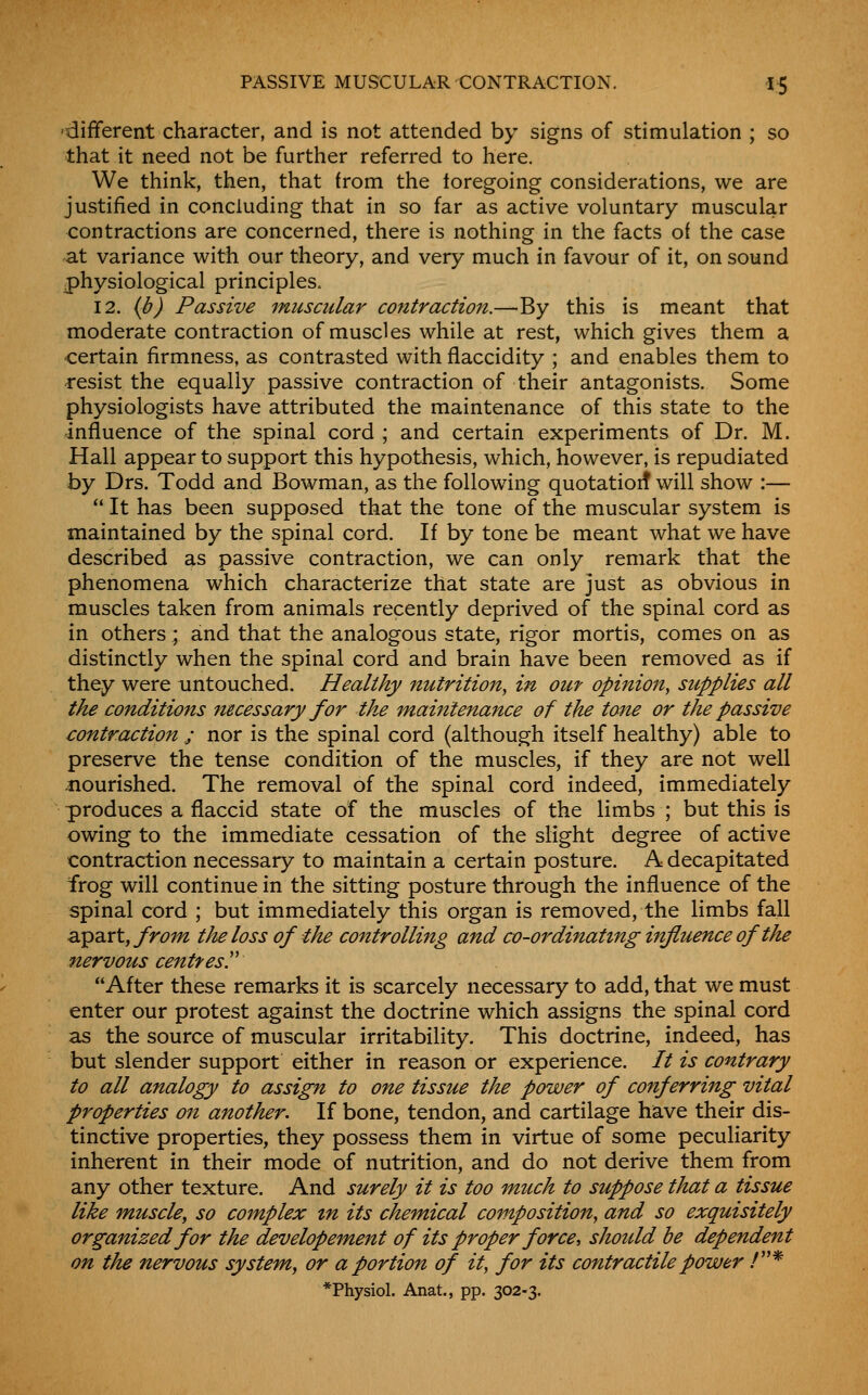 'different character, and is not attended by signs of stimulation ; so that it need not be further referred to here. We think, then, that from the loregoing considerations, we are justified in concluding that in so far as active voluntary muscular contractions are concerned, there is nothing in the facts of the case at variance with our theory, and very much in favour of it, on sound physiological principles. 12. {b) Passive muscular contraction.—By this is meant that moderate contraction of muscles while at rest, which gives them a certain firmness, as contrasted with flaccidity ; and enables them to •resist the equally passive contraction of their antagonists. Some physiologists have attributed the maintenance of this state to the influence of the spinal cord ; and certain experiments of Dr. M. Hall appear to support this hypothesis, which, however, is repudiated by Drs. Todd and Bowman, as the following quotatioif will show :— '* It has been supposed that the tone of the muscular system is maintained by the spinal cord. If by tone be meant what we have described as passive contraction, we can only remark that the phenomena which characterize that state are just as obvious in muscles taken from animals recently deprived of the spinal cord as in others ; and that the analogous state, rigor mortis, comes on as distinctly when the spinal cord and brain have been removed as if they were untouched. Healthy nutrition, in out opinion, supplies all the conditions necessary for the maintenance of the tone or the passive contraction ; nor is the spinal cord (although itself healthy) able to preserve the tense condition of the muscles, if they are not well -nourished. The removal of the spinal cord indeed, immediately produces a flaccid state of the muscles of the limbs ; but this is owing to the immediate cessation of the slight degree of active contraction necessary to maintain a certain posture. A decapitated frog will continue in the sitting posture through the influence of the spinal cord ; but immediately this organ is removed, the limbs fall apart, from the loss of the controlling and co-ordinating influence of the nervous centresr After these remarks it is scarcely necessary to add, that we must enter our protest against the doctrine which assigns the spinal cord as the source of muscular irritability. This doctrine, indeed, has but slender support either in reason or experience. It is contrary to all analogy to assign to one tissue the power of conferring vital properties on another. If bone, tendon, and cartilage have their dis- tinctive properties, they possess them in virtue of some peculiarity inherent in their mode of nutrition, and do not derive them from any other texture. And surely it is too much to suppose that a tissue like muscle, so complex tn its chemical composition, and so exquisitely organized for the developement of its proper force, should he dependent on the nervous system, or a portion of it, for its contractile power /* *Physiol. Anat., pp. 302-3.