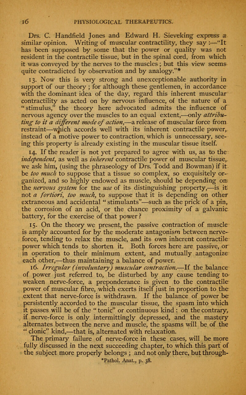 Drs. C. Handfield Jones and Edward H. Sieveking^ express s- similar opinion. Writing of muscular contractility, they say :—It has been supposed by some that the power or quality was not resident in the contractile tissue, but in the spinal cord, from which it was conveyed by the nerves to the muscles; but this view seems quite contradicted by observation and by analogy.* 13. Now this is very strong and unexceptionable authority in support of our theory ; for although these gentlemen, in accordance with the dominant idea of the day, regard this inherent muscular contractility as acted on by nervous influence, of the nature of a stimulus, the theory here advocated admits the influence of nervous agency over the muscles to an equal extent,—only attribu- tmg to it a different mode of action,—a release of muscular force from restraint—wjiich accords well with its inherent contractile pewer,. instead of a motive power to contraction, which is unnecessary, see- ing this property is already existing in the muscular tissue itself. 14. If the reader is not yet prepared to agree with us, as to the: independent^ as well as inherent contractile power of muscular tissue,, we ask him, (using the phraseology of Drs. Todd and Bowman) if it- be too much to suppose that a tissue so complex, so exquisitely or- ganized, and so highly endowed as muscle, should be depending onv the nervous system for tJie use of its distinguishing property,—is it not a fortiori, too much, to suppose that it is depending on other extraneous and accidental  stimulants—such as the prick of a pin, the corrosion of an acid, or the chance proximity of a galvanic battery, for the exercise of that power I 15. On the theory we present, the passive contraction of muscle is amply accounted for by the moderate antagonism between nerve- force, tending to relax the muscle, and its own inherent contractile power which tends to shorten it. Both forces here are passive, or^ in operation, to their minimum extent, and mutually antagonize each other,—thus maintaining a balance of power. 16. Irregular (involuntary) muscular contraction,—If the balance of power just referred to, be disturbed by any cause tending ta weaken nerve-force, a preponderance is given to the contractile: power of muscular fibre, which exerts itself just in proportion to the extent that nerve-force is withdrawn. If the balance of power be persistently accorded to the muscular tissue, the spasm into which it passes will be of the  tonic or continuous kind : on the contrary^ if nerve-force is only intermittingly depressed, and the mastery alternates between the nerve and muscle, the spasms will be of the '* clonic kind,—that is, alternated with relaxation. The primary failure of nerve-force in these cases, will be more fully discussed in the next succeeding chapter, to which this part of the subject more properly belongs ; and not only there, but through-