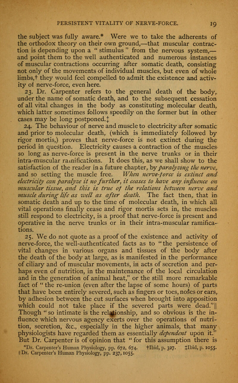 the subject was fully aware,* Were we to take the adherents of the orthodox theory on their own ground,—that muscular contrac- tion is depending upon a stimulus from the nervous system,— and point them to the well authenticated and numerous instances of muscular contractions occurring after somatic death, consisting not only of the movements of individual muscles, but even of whole limbs,t they would feel compelled to admit the existence and activ- ity of nerve-force, even here. 23. Dr. Carpenter refers to the general death of the body^ under the name of somatic death, and to the subsequent cessation of all vital changes in the body as constituting molecular death, which latter sometimes follows speedily on the former but in other cases may be long postponed. J 24. The behaviour of nerve and muscle to electricity after somatic and prior to molecular death, (which is immediately followed by rigor mortis,) proves that nerve-force is not extinct during the period in question. Electricity causes-a contraction of the muscles so long as nerve-force is present in the nerve trunks or in their intra-muscular ramifications. It does this^ as we shall show to the satisfaction of the reader in a future chapter^ hyparalyzing tJu nerve^. and so setting the muscle free, Whe^i nerve-force is extinct a7id electricity can paralyze it no furthery it ceases to have any influence on muscular tissue, and this is true of tJte relations between nerve and muscle during life as well as after death. The fact then^ that m somatic death and up to the time of molecular death, in which all vital operations finally cease and rigor mortis sets in, the muscles still respond to electricity, is a proof that nerve-force is present and operative in the nerve trunks or in their intra-muscular ramifica- tions. 25. We do not quote as a proof of the existence and activity of nerve-force, the well-authenticated facts as to the persistence of vital changes in various organs and tissues of the body after the death of the body at large, as is manifested in the performance of ciliary and of muscular movements, in acts of secretion and per- haps even of nutrition, in the maintenance of the local circulation and in the generation of animal heat, or the still more remarkable fact of the re-union (even after the lapse of some hours) of parts that have been entirely severed, such as fingers or toes, noses or ears^ by adhesion between the cut surfaces when brought into apposition which could not take place if the severed parts were dead.|| Though so intimate is the relationship, and so obvious is the in- fluence which nervous agency exerts over the operations of nutri- tion, secretion, &c., especially in the higher animals, that many physiologists have regarded them as essentially dependent upon it. But Dr. Carpenter is of opinion that for this assumption there is *Dr. Carpenter's Human Physiology, pp. 672, 674. flbid, p. 327. JIbid, p. 1055. II Dr. Carpenter's Human Physiology, pp. 237,1055.