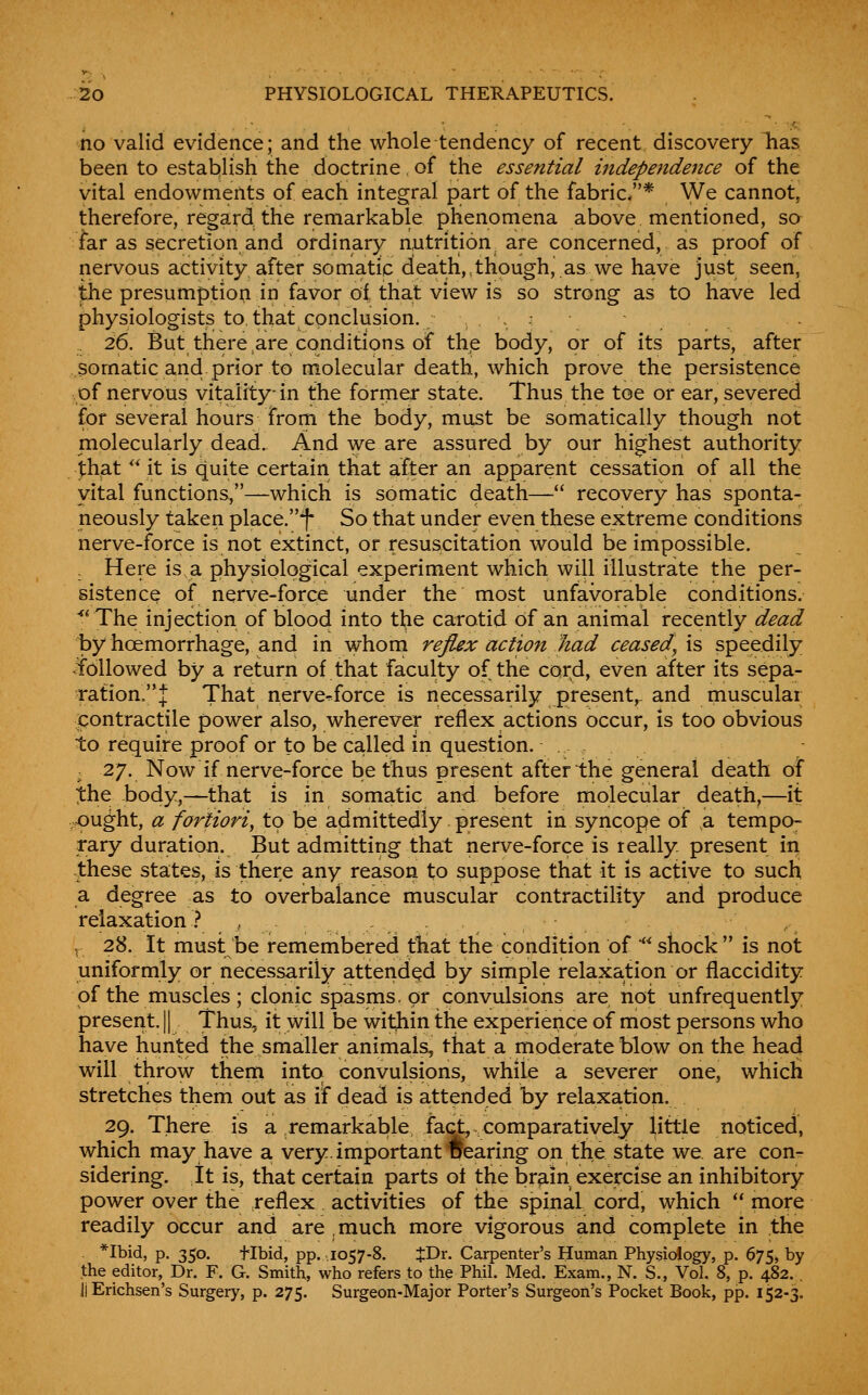 no valid evidence; and the whole tendency of recent discovery Ms been to establish the doctrine of the essential independence of the vital endowments of each integral part of the fabric.* We cannot, therefore, regard the remarkable phenomena above mentioned, sa far as secretion and ordinary nutrition, are concerned, as proof of nervous activity after somatic death,,though, as we have just seen, the presumption in favor ol that view is so strong as to have led physiologists to, that conclusion. ..• 26. But there,are conditions of the body, or of its parts, after somatic and.prior to molecular death, which prove the persistence of nervous vitality; in the former state. Thus the toe or ear, severed for several hours From the body, must be somatically though not molecularly dead. And we are assured by our highest authority that ^* it is quite certain that after an apparent cessation of all the vital functions,—which is somatic death— recovery has sponta- neously taken place.^ So that under even these extreme conditions nerve-force is not extinct, or resuscitation would be impossible. Here is a physiological experiment which will illustrate the per- sistence of nerve-force under the most unfavorable conditions. ^^ The injection of blood into the carotid of an animal recently dead by hoemorrhage, and in whom reflex action had ceased, is speedily .followed by a return of that faculty of the cord, even after its sepa- ration.'*! That nerve-force is necessarily present,, and muscular ipontractile power also, wherever reflex actions occur, is too obvious to require proof or to be called in question. . , ; 27. Now if nerve-force be thus present after the general death oi ;the body,—that is in somatic and before molecular death,—it .ought, a fortiori, to be admittedly present in syncope of a tempo- rary duration. But admitting that nerve-force is really present in these states, is there any reason to suppose that it is active to such a degree as to overbalance muscular contractility and produce relaxation ? , ^ 28. It must be remembered tliat the condition of **^shock is not uniformly or necessarily attended by simple relaxation or flaccidity of the muscles; clonic spasms, or convulsions are not unfrequently present. || Thus, it will be witjiin the experience of most persons who have hunted the smaller animals, that a moderate blow on the head will throw them intot convulsions, while a severer one, whicli stretches them out as if dead is attended by relaxa,tion. 29. There is a remarkable fact, comparatively little noticed, which may have a very, important Tfearing on the state we. are con- sidering. It is, that certain parts ot the br^-in exercise an inhibitory power over the reflex activities of the spinal cord, which  more readily occur and are much more vigorous and complete in the *Ibid, p. 350. tibid, pp. .1057-8. JDr. Carpenter's Human Physiology, p. 675, by the editor, Dr. F. G. Smith, who refers to the Phil. Med. Exam., N. S., Vol. 8, p. 482. . JiErichsen's Surgery, p. 275. Surgeon-Major Porter's Surgeon's Pocket Book, pp. 152-3.