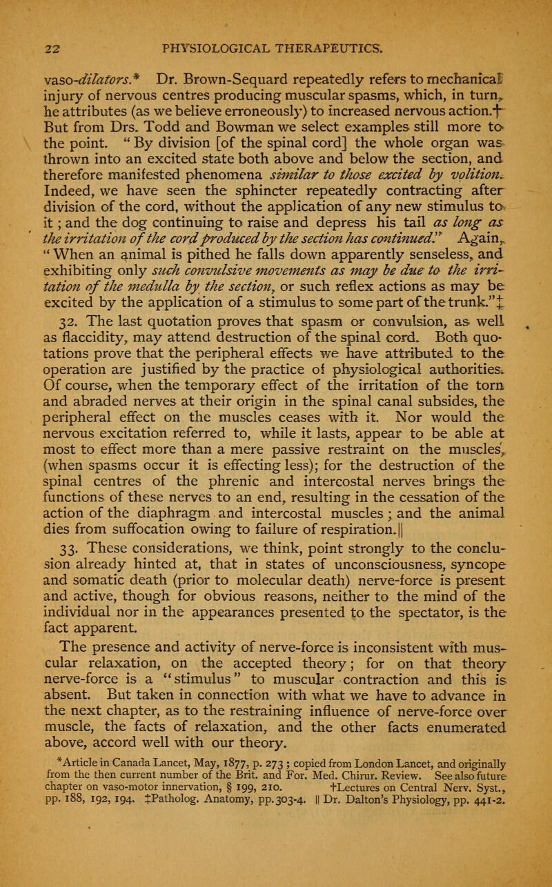 M2.?>o~dilators.^ Dr. Brown-Sequard repeatedly refers to mechanical injury of nervous centres producing muscular spasms, which, in turnj. he attributes (as we believe erroneously) to increased nervous action.^ But from Drs. Todd and Bowman we select examples still more ta the point.  By division [of the spinal cord] the whale organ wa&^ thrown into an excited state both above and below the section, and therefore manifested phenomena similar to those excited by volition^ Indeed, we have seen the sphincter repeatedly contracting after division of the cord, without the application of any new stimulus to- it; and the dog continuing to raise and depress his tail as long as the irritation of the cord produced by the section has continued!^ Again^  When an animal is pithed he falls down apparently senseless^ and exhibiting only such convulsive movements as may be due ta the irri- tation of the medzilla by the section, or such reflex actions as may be excited by the application of a stimulus to some part of the trunk, J 32. The last quotation proves that spasm or convulsion, as well as flaccidity, may attend destruction of the spinal cord. Both quo- tations prove that the peripheral effects we have attributed to the operation are justified by the practice of physiological authorities. Of course, when the temporary effect of the irritation of the torn and abraded nerves at their origin in the spinal canal subsides, the peripheral effect on the muscles ceases with it. Nor would the nervous excitation referred to, while it lasts, appear to be able at most to effect more than a mere passive restraint on the muscles'^- (when spasms occur it is effecting less); for the destruction of the spinal centres of the phrenic and intercostal nerves brings the functions of these nerves to an end, resulting in the cessation of the action of the diaphragm and intercostal muscles; and the animal dies from suffocation owing to failure of respiration. || 33. These considerations, we think, point strongly to the conclu- sion already hinted at, that in states of unconsciousness, syncope and somatic death (prior to molecular death) nerve-force is present and active, though for obvious reasons, neither to the mind of the individual nor in the appearances presented to the spectator, is the fact apparent. The presence and activity of nerve-force is inconsistent with mus- cular relaxation, on the accepted theory; for on that theory nerve-force is a stimulus to muscular contraction and this is absent. But taken in connection with what we have to advance in the next chapter, as to the restraining influence of nerve-force over muscle, the facts of relaxation, and the other facts enumerated above, accord well with our theory. *Article in Canada Lancet, May, 1877, p. 273 ; copied from London Lancet, and originally from the then current number of the Brit, and For. Med. Chirur. Review. See also friture chapter on vaso-motor innervation, § 199, 210. fLectures on Central Nerv. Syst., pp. 188, 192, 194. JPatholog. Anatomy, pp. 303-4. |! Dr. Dalton's Physiology, pp. 441-2.