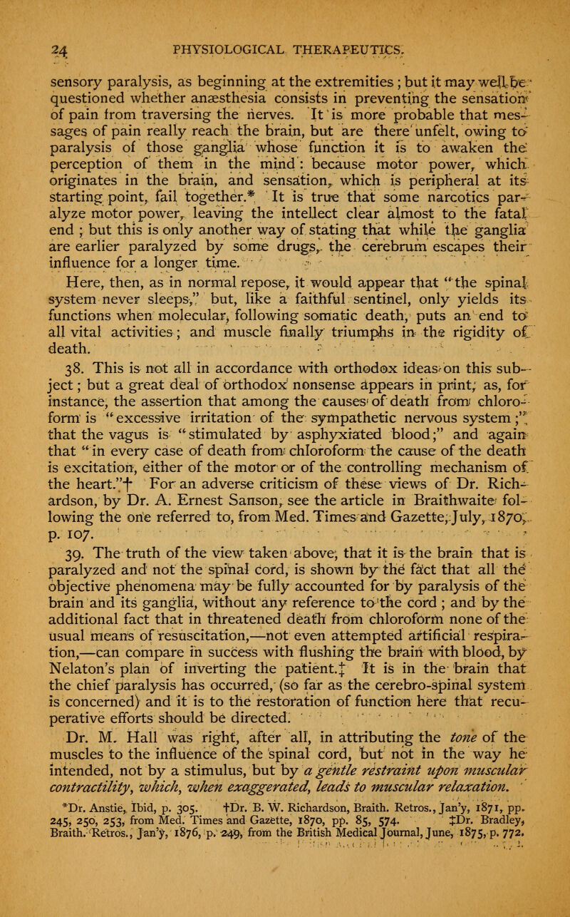 sensory paralysis, as beginning at the extremities ; but it may well be ' questioned whether anaesthesia consists in preventing the sensation';^ of pain from traversing the lierves. It is more probable that mes- sages of pain really reach the brain, but are there'unfelt, owing id paralysis of those g^ngjia whose function it is to awaken the perception of theni in the mind: because motor power/which originates in the brain, and sensation^ which is peripheral at its starting point, fail together.* It is tru« that some narcotics par^' alyze motor power, leaving the intellect clear almost to the fatal end ; but this is only another way of stating that while the ganglia are earlier paralyzed by some drugSr the cerebrum escapes their influence for a longer time. ■ ^ Here, then, as in normal repose, it would appear that **^the spinal system never sleeps, but, like a faithful sentinel, only yields its functions when molecularj following somatic death, puts an end to^ all vital activities; and muscle finally triumphs in-the rigidity oC death. 38. This is not all in accordance with orthodox ideas^on this sub- ject ; but a great deal of orthodox nonsense d.ppears in print; as, for instance, the assertion that among the causes'of death from/ chloro-^ form is excessive irritation of the: sympathetic nervous system ;'^; that the vagus is stimulated by asphyxiated blood; and again that in every case of death from: chloroform the cause of the death is excitation, either of the motor or of the controlling mechanism oC the heart.! For an adverse criticism of these views of Dr. Rich- ardson, by Dr. A. Ernest Sanson, see the article in Braithwaite* fol- lowing the one referred to, from Med. Times aind Gazette;July, 1870; p. 107. ... 39. The truth of the view taken above; that it is the brain that is paralyzed and not the spibal cord, is shown by thd f^'ct that all th^ objective phenomena m^y be fully accounted for by paralysis of the brain and its ganglia, without any reference ta'the cord ; and by the additional fact that in threatened deatli from chloroform none of the usual means of resuscitation,—not even attempted artificial respirar^ tion,—can compare in success with flushing the brain with blOod, by Nelaton's plan of inverting the patient.| It is in the brain that the chief paralysis has occurred, (so far as the cerebro-spinal systerrt is concerned) and it is to the restoration of function here that recu- perative efforts should be directed. Dr. M. Mail was right, after all, in attributing the tone of the muscles to the influence of the spinal cord, but not in the way he- intended, not by a stimulus, but hy a gentle restraint upon muscular contractilityy which^ when exaggerated^ leads to muscular relaxation, *Dr. Anstie, Ibid, p. 305. tDr. B. W. Richardson, Braith. Retros., jan'y, 1871, pp. 245, 250, 253y from Med. Times and Gazette, 1870, pp. 85, 574. JDr. Bradley, Braith. -Retros., Jan'}^, 1876, p. ^9^ from the British Medical Journal, June, 1875, p. 772,