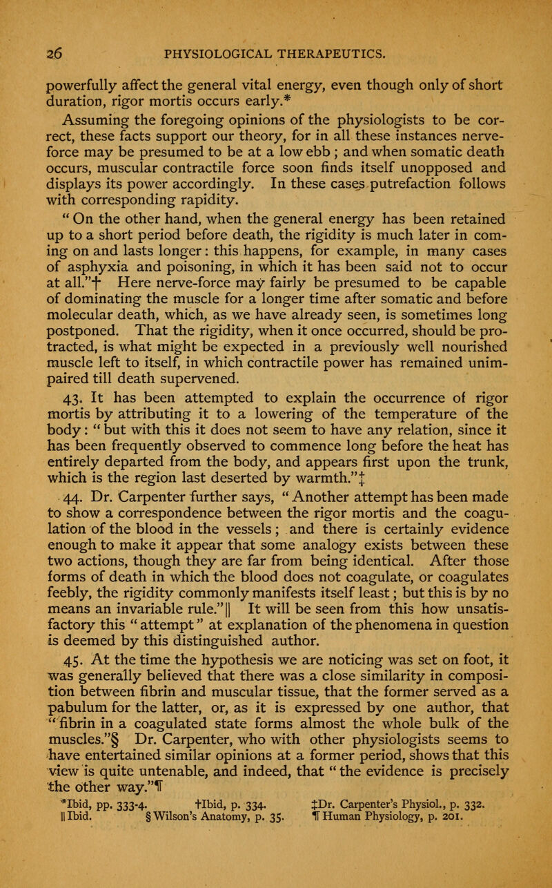 powerfully affect the general vital energy, even though only of short duration, rigor mortis occurs early.* Assuming the foregoing opinions of the physiologists to be cor- rect, these facts support our theory, for in all these instances nerve- force may be presumed to be at a low ebb ; and when somatic death occurs, muscular contractile force soon finds itself unopposed and displays its power accordingly. In these cases putrefaction follows with corresponding rapidity.  On the other hand, when the general energy has been retained up to a short period before death, the rigidity is much later in com- ing on and lasts longer: this happens, for example, in many cases of asphyxia and poisoning, in which it has been said not to occur at all.*f- Here nerve-force may fairly be presumed to be capable of dominating the muscle for a longer time after somatic and before molecular death, which, as we have already seen, is sometimes long postponed. That the rigidity, when it once occurred, should be pro- tracted, is what might be expected in a previously well nourished muscle left to itself, in which contractile power has remained unim- paired till death supervened. 43. It has been attempted to explain the occurrence of rigor mortis by attributing it to a lowering of the temperature of the body:  but with this it does not seem to have any relation, since it has been frequently observed to commence long before the heat has entirely departed from the body, and appears first upon the trunk, which is the region last deserted by warmth. J 44. Dr. Carpenter further says,  Another attempt has been made to show a correspondence between the rigor mortis and the coagu- lation of the blood in the vessels; and there is certainly evidence enough to make it appear that some analogy exists between these two actions, though they are far from being identical. After those forms of death in which the blood does not coagulate, or coagulates feebly, the rigidity commonly manifests itself least; but this is by no means an invariable rule.|| It will be seen from this how unsatis- factory this  attempt at explanation of the phenomena in question is deemed by this distinguished author. 45. At the time the hypothesis we are noticing was set on foot, it was generally believed that tliere was a close similarity in composi- tion between fibrin and muscular tissue, that the former served as a pabulum for the latter, or, as it is expressed by one author, that fibrin in a coagulated state forms almost the whole bulk of the muscles.§ Dr. Carpenter, who with other physiologists seems to have entertained similar opinions at a former period, shows that this view is quite untenable, and indeed, that'' the evidence is precisely the other way.ir *Ibid, pp. 333-4. tibid, p. 334. JDr. Carpenter's Physiol., p. 332. II Ibid. § Wilson's Anatomy, p. 35. IT Human Physiology, p. 201.