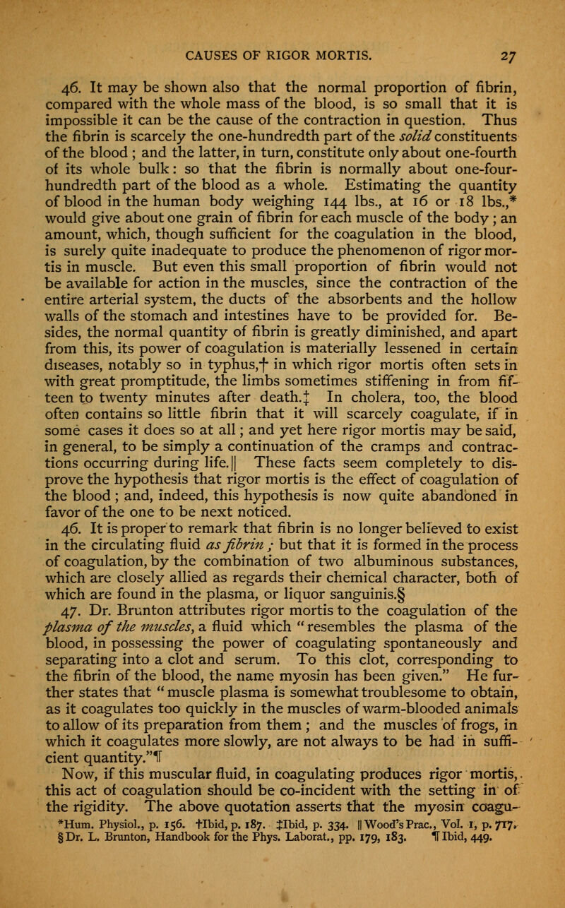 CAUSES OF RIGOR MORTIS. 2J 46. It may be shown also that the normal proportion of fibrin, compared with the whole mass of the blood, is so small that it is impossible it can be the cause of the contraction in question. Thus the fibrin is scarcely the one-hundredth part of the j^//^ constituents of the blood ; and the latter, in turn, constitute only about one-fourth of its whole bulk: so that the fibrin is normally about one-four- hundredth part of the blood as a whole. Estimating the quantity of blood in the human body weighing 144 lbs., at 16 or 18 lbs.,* would give about one grain of fibrin for each muscle of the body ; an amount, which, though sufficient for the coagulation in the blood, is surely quite inadequate to produce the phenomenon of rigor mor- tis in muscle. But even this small proportion of fibrin would not be available for action in the muscles, since the contraction of the entire arterial system, the ducts of the absorbents and the hollow walls of the stomach and intestines have to be provided for. Be- sides, the normal quantity of fibrin is greatly diminished, and apart from this, its power of coagulation is materially lessened in certain diseases, notably so in typhus,-f- in which rigor mortis often sets in with great promptitude, the limbs sometimes stiffening in from fif- teen to twenty minutes after death. J In cholera, too, the blood often contains so little fibrin that it will scarcely coagulate, if in some cases it does so at all; and yet here rigor mortis may be said, in general, to be simply a continuation of the cramps and contrac- tions occurring during life.|| These facts seem completely to dis- prove the hypothesis that rigor mortis is the effect of coagulation of the blood; and, indeed, this hypothesis is now quite abandoned in favor of the one to be next noticed. 46. It is proper to remark that fibrin is no longer believed to exist in the circulating fluid as fibrin ; but that it is formed in the process of coagulation, by the combination of two albuminous substances, which are closely allied as regards their chemical character, both of which are found in the plasma, or liquor sanguinis.§ 47. Dr. Brunton attributes rigor mortis to the coagulation of the plasma of the muscles^ a fluid which  resembles the plasma of the blood, in possessing the power of coagulating spontaneously and separating into a clot and serum. To this clot, corresponding to the fibrin of the blood, the name myosin has been given. He fur- ther states that  muscle plasma is somewhat troublesome to obtain, as it coagulates too quickly in the muscles of warm-blooded animals to allow of its preparation from them ; and the muscles of frogs, in which it coagulates more slowly, are not always to be had in suffi- cient quantity.ir Now, if this muscular fluid, in coagulating produces rigor mortis,. this act of coagulation should be co-incident with the setting in of the rigidity. The above quotation asserts that the myosin coagu^ *Hum. Physiol., p. 156. tibid, p. 187. JIbid, p. 334. || Wood's Prac, Vol. I, p. 717. §Dr. L. Brunton, Handbook for the Phys. Laborat., pp. 179, 183. IT Ibid, 449.