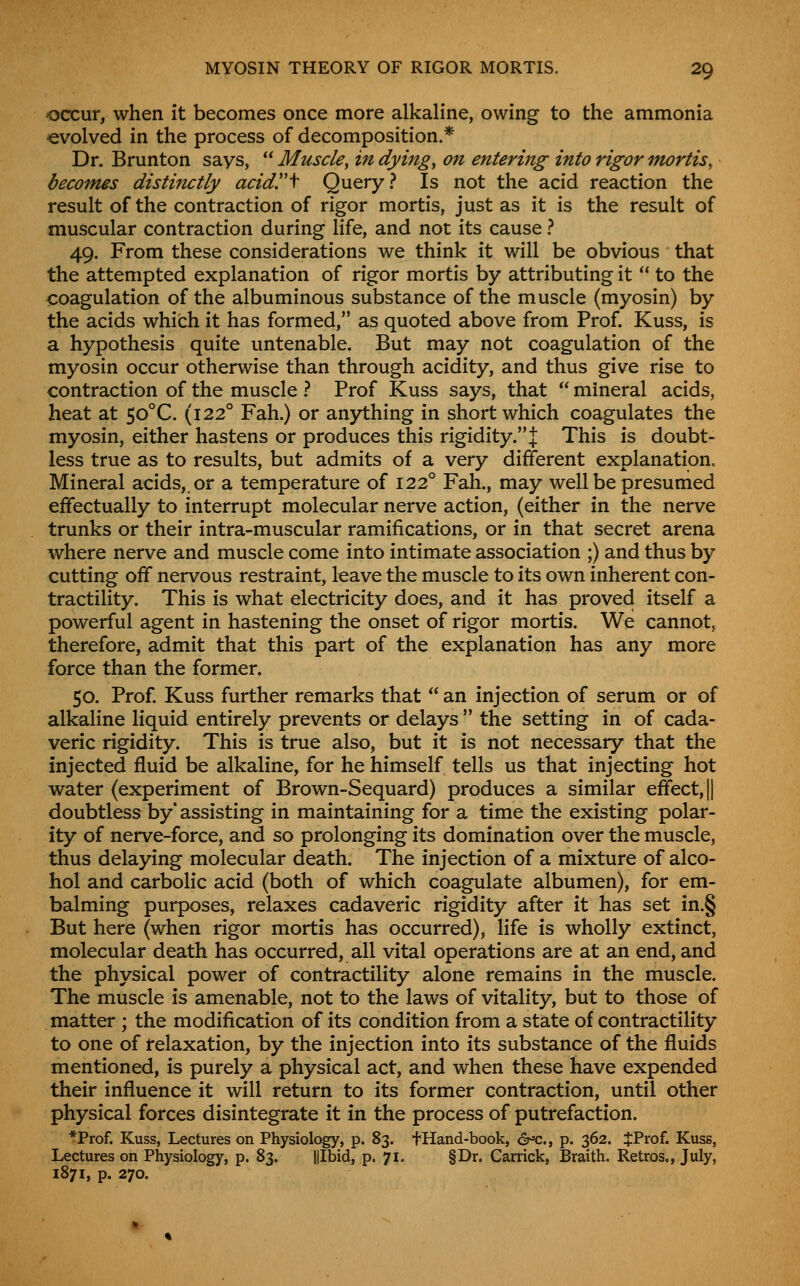 occur, when it becomes once more alkaline, owing to the ammonia evolved in the process of decomposition.* Dr. Brunton says,  Muscle, in dying, on entering into rigor mortis, becomes distinctly acidy\ Query? Is not the acid reaction the result of the contraction of rigor mortis, just as it is the result of muscular contraction during life, and not its cause ? 49, From these considerations we think it will be obvious that the attempted explanation of rigor mortis by attributing it  to the icoagulation of the albuminous substance of the muscle (myosin) by the acids which it has formed, as quoted above from Prof. Kuss, is a hypothesis quite untenable. But may not coagulation of the myosin occur otherwise than through acidity, and thus give rise to contraction of the muscle .'* Prof Kuss says, that  mineral acids, heat at 50°C. (122° Fah.) or anything in short which coagulates the myosin, either hastens or produces this rigidity. J This is doubt- less true as to results, but admits of a very different explanation. Mineral acids,, or a temperature of 122° Fah., may well be presumed effectually to interrupt molecular nerve action, (either in the nerve trunks or their intra-muscular ramifications, or in that secret arena where nerve and muscle come into intimate association ;) and thus by cutting off nervous restraint, leave the muscle to its own inherent con- tractility. This is what electricity does, and it has proved itself a powerful agent in hastening the onset of rigor mortis. We cannot, therefore, admit that this part of the explanation has any more force than the former. 50. Prof. Kuss further remarks that  an injection of serum or of alkaline liquid entirely prevents or delays  the setting in of cada- veric rigidity. This is true also, but it is not necessary that the injected fluid be alkaline, for he himself tells us that injecting hot water (experiment of Brown-Sequard) produces a similar effect, || doubtless by' assisting in maintaining for a time the existing polar- ity of nerve-force, and so prolonging its domination over the muscle, thus delaying molecular death. The injection of a mixture of alco- hol and carbolic acid (both of which coagulate albumen), for em- balming purposes, relaxes cadaveric rigidity after it has set in.§ But here (when rigor mortis has occurred), life is wholly extinct, molecular death has occurred, all vital operations are at an end, and the physical power of contractility alone remains in the muscle. The muscle is amenable, not to the laws of vitality, but to those of matter ; the modification of its condition from a state of contractility to one of relaxation, by the injection into its substance of the fluids mentioned, is purely a physical act, and when these have expended their influence it will return to its former contraction, until other physical forces disintegrate it in the process of putrefaction. *Prof. Kuss, Lectures on Physiology, p. 83. tHand-book, <2r»c., p. 362. JProf. Kuss, Lectures on Physiology, p. 83. Illbid, p. 71. §Dr. Carrick, Braith. Retros., July, 1871, p. 270.