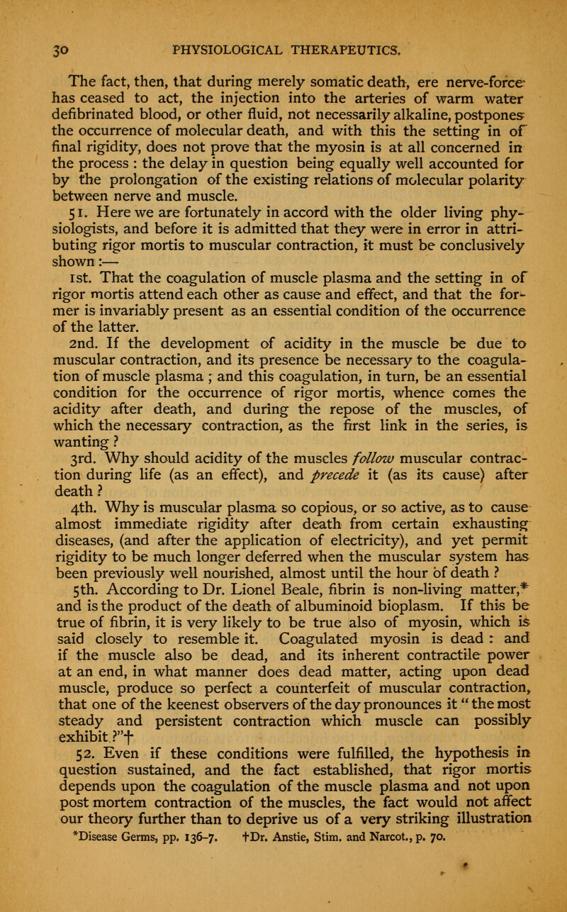 The fact, then, that during merely somatic death, ere nerve-force has ceased to act, the injection into the arteries of warm water defibrinated blood, or other fluid, not necessarily alkaline, postpones^ the occurrence of molecular death, and with this the setting in of final rigidity, does not prove that the myosin is at all concerned in the process : the delay in question being equally well accounted for by the prolongation of the existing relations of molecular polarity between nerve and muscle. 51. Here we are fortunately in accord with the older living phy- siologists, and before it is admitted that they were in error in attri- buting rigor mortis to muscular contraction, it must be conclusively shown:— 1st. That the coagulation of muscle plasma and the setting in of rigor mortis attend each other as cause and effect, and that the for- mer is invariably present as an essential condition of the occurrence of the latter. 2nd. If the development of acidity in the muscle be due to muscular contraction, and its presence be necessary to the coagula- tion of muscle plasma ; and this coagulation, in turn, be an essential condition for the occurrence of rigor mortis, whence comes the acidity after death, and during the repose of the muscles, of which the necessary contraction, as the first link in the series, is wanting} 3rd. Why should acidity of the muscles fallow muscular contrac- tion during life (as an effect), and precede it (as its cause) after death 1 4th. Why is muscular plasma so copious^ or so active, as to cause almost immediate rigidity after death from certain exhausting diseases, (and after the application of electricity), and yet permit rigidity to be much longer deferred when the muscular system has been previously well nourished, almost until the hour of death ? 5th. According to Dr. Lionel Beale, fibrin is non-living matter,* and is the product of the death of albuminoid bioplasm. If this be true of fibrin, it is very likely to be true also of myosin, which is^ said closely to resemble it. Coagulated myosin is dead r and if the muscle also be dead, and its inherent contractile power at an end, in what manner does dead matter, acting upon dead muscle^ produce so perfect a counterfeit of muscular contraction^ that one of the keenest observers of the day pronounces it the most steady and persistent contraction which muscle can possibly exhibit ?t 52. Even if these conditions were fulfilled, the hypothesis in question sustained, and the fact established, that rigor mortis depends upon the coagulation of the muscle plasma and not upon post mortem contraction of the muscles, the fact would not affect our theory further than to deprive us of a very striking illustration *Disease Germs, pp. 136-7. fDr. Anstie, Stim. and Narcot., p. 70.