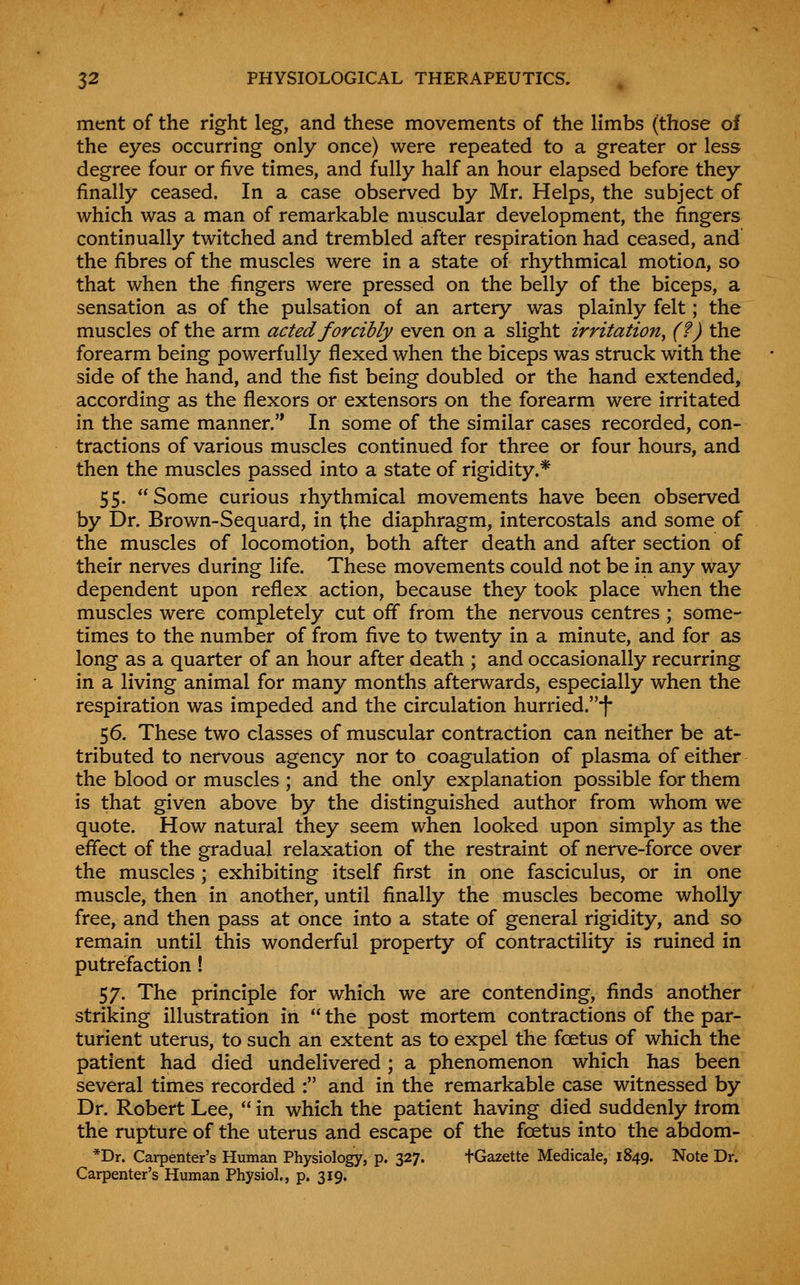 merit of the right leg, and these movements of the limbs (those of the eyes occurring only once) were repeated to a greater or less degree four or five times, and fully half an hour elapsed before they finally ceased. In a case observed by Mr. Helps, the subject of which was a man of remarkable muscular development, the fingers continually twitched and trembled after respiration had ceased, and the fibres of the muscles were in a state of rhythmical motion, so that when the fingers were pressed on the belly of the biceps, a sensation as of the pulsation of an artery was plainly felt; the muscles of the arm acted forcibly even on a slight irritation^ (?) the forearm being powerfully flexed when the biceps was struck with the side of the hand, and the fist being doubled or the hand extended, according as the flexors or extensors on the forearm were irritated in the same manner. In some of the similar cases recorded, con- tractions of various muscles continued for three or four hours, and then the muscles passed into a state of rigidity.* 55. Some curious rhythmical movements have been observed by Dr. Brown-Sequard, in the diaphragm, intercostals and some of the muscles of locomotion, both after death and after section of their nerves during life. These movements could not be in any way dependent upon reflex action, because they took place when the muscles were completely cut off from the nervous centres ; some- times to the number of from five to twenty in a minute, and for as long as a quarter of an hour after death ; and occasionally recurring in a living animal for many months afterwards, especially when the respiration was impeded and the circulation hurried.f 56. These two classes of muscular contraction can neither be at- tributed to nervous agency nor to coagulation of plasma of either the blood or muscles ; and the only explanation possible for them is that given above by the distinguished author from whom we quote. How natural they seem when looked upon simply as the effect of the gradual relaxation of the restraint of nerve-force over the muscles; exhibiting itself first in one fasciculus, or in one muscle, then in another, until finally the muscles become wholly free, and then pass at once into a state of general rigidity, and so remain until this wonderful property of contractility is ruined in putrefaction! 57. The principle for which we are contending, finds another striking illustration in  the post mortem contractions of the par- turient uterus, to such an extent as to expel the foetus of which the patient had died undelivered; a phenomenon which has been several times recorded : and in the remarkable case witnessed by Dr. Robert Lee,  in which the patient having died suddenly from the rupture of the uterus and escape of the foetus into the abdom- *Dr. Carpenter's Human Physiology, p. 327. fGazette Medicale, 1849. Note Dr. Carpenter's Human Physiol., p. 319.