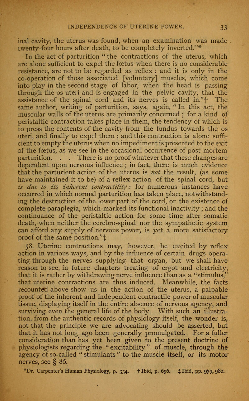 inal cavity, the uterus was found, when an examination was made twenty-four hours after death, to be completely inverted.* In the act of parturition  the contractions of the uterus, which are alone sufficient to expel the foetus when there is no considerable resistance, are not to be regarded as reflex : and it is only in the co-operation of those associated [voluntary] muscles, which come into play in the second stage of labor, when the head is passing through the os uteri and is engaged in the pelvic cavity, that the assistance of the spinal cord and its nerves is called in.f The same author, writing of parturition, says, again, In this act, thie muscular walls of the uterus are primarily concerned ; for a kind of peristaltic contraction takes place in them, the tendency of which is to press the contents of the cavity from the fundus towards the os uteri, and finally to expel them ; and this contraction is alone suffi- cient to empty the uterus when no impediment is presented to the exit of the foetus, as we see in the occasional occurrence of post mortem parturition. . . There is no proof whatever that these changes are dependent upon nervous influence; in fact, there is much evidence that the parturient action of the uterus is not the result, (as some have maintained it to be) of a reflex action of the spinal cord, but is due to its inhere7it contractility: for numerous instances have occurred in which normal parturition has taken place, notwithstand- ing the destruction of the lower part of the cord, or the existence of complete paraplegia, which marked its functional inactivity; and the continuance of the peristaltic action for some time after somatic death, when neither the cerebro-spinal nor the sympathetic system can aflbrd any supply of nervous power, is yet a more satisfactory proof of the same position. j: 58. Uterine contractions may, however, be excited by reflex action in various ways, and by the influence of certain drugs opera- ting through the nerves supplying that organ, but we shall have reason to see, in future chapters treating of ergot and electricity, that it is rather by withdrawing nerve influence than as a stimulus, that uterine contractions are thus induced. Meanwhile, the facts recount^ above show us in the action of the uterus, a palpable proof of the inherent and independent contractile power of muscular tissue, displaying itself in the entire absence of nervous agency, and surviving even the general life of the body. With such an illustra- tion, from the authentic records of physiology itself, the wonder is, not that the principle we are advocating should be asserted, but that it has not long ago been generally promulgated. For a fuller consideration than has yet been given to the present doctrine of physiologists regarding the  excitability  of muscle, through the agency of so-called  stimulants  to the muscle itself, or its motor- nerves, see § ^6, *Dr. Carpenter's Human Physiology, p. 334. t Ibid, p. 696, % Ibid, pp. 979,980^