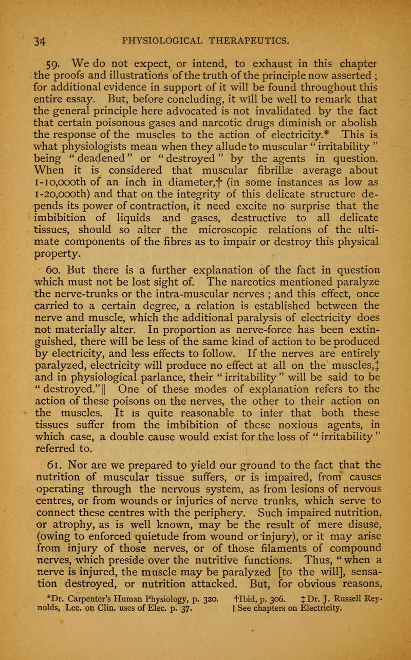 59. We do not expect, or intend, to exhaust in this chapter the proofs and illustrations of the truth of the principle now asserted ; for additional evidence in support of it will be found throughout this entire essay. But, before concluding, it will be well to remark that the general principle here advocated is not invalidated by the fact that certain poisonous gases and narcotic drugs diminish or abolish the response of the muscles to the action of electricity.* This is what physiologists mean when they allude to muscular  irritability  being  deadened or  destroyed by the agents in question. When it is considered that muscular fibrillae average about I-10,000th of an inch in diameter,*|* (in some instances as low as I-20,000th) and that on the integrity of this delicate structure de- pends its power of contraction, it need excite no surprise that the imbibition of liquids and gases, destructive to all delicate tissues, should so alter the microscopic relations of the ulti- mate components of the fibres as to impair or destroy this physical property. 60. But there is a further explanation of the fact in question which must not be lost sight of. The narcotics mentioned paralyze the nerve-trunks or the intra-muscular nerves ; and this effect, once carried to a certain degree, a relation is established between the nerve and muscle, which the additional paralysis of electricity does not materially alter. In proportion as nerve-force has been extin- guished, there will be less of the same kind of action to be produced by electricity, and less effects to follow. If the nerves are entirely paralyzed, electricity will produce no effect at all on the muscles,J and in physiological parlance, their irritability will be said to be  destroyed. II One of these modes of explanation refers to the action of these poisons on the nerves, the other to their action on the muscles. It is quite reasonable to infer that both these tissues suffer from the imbibition of these noxious agents, in which case, a double cause would exist for the loss of  irritability  referred to. 61. Nor are we prepared to yield our ground to the fact that the nutrition of muscular tissue suffers, or is impaired, from causes operating through the nervous system, as from lesions of nervous centres, or from wounds or injuries of nerve trunks, which serve to connect these centres with the periphery. Such impaired nutrition, or atrophy, as is well known, may be the result of mere disuse, (owing to enforced quietude from wound or injury), or it may arise from injury of those nerves, or of those filaments of compound nerves, which preside over the nutritive functions. Thus,  when a nerve is injured, the muscle may be paralyzed [to the will], sensa- tion destroyed, or nutrition attacked. But, for obvious reasons, *Dr. Carpenter's Human Physiology, p. 320. tibid, p. 306. J Dr. J. Russell Rey- nolds, Lee. on Clin, uses of Elec. p. 37. || See chapters on Electricity.