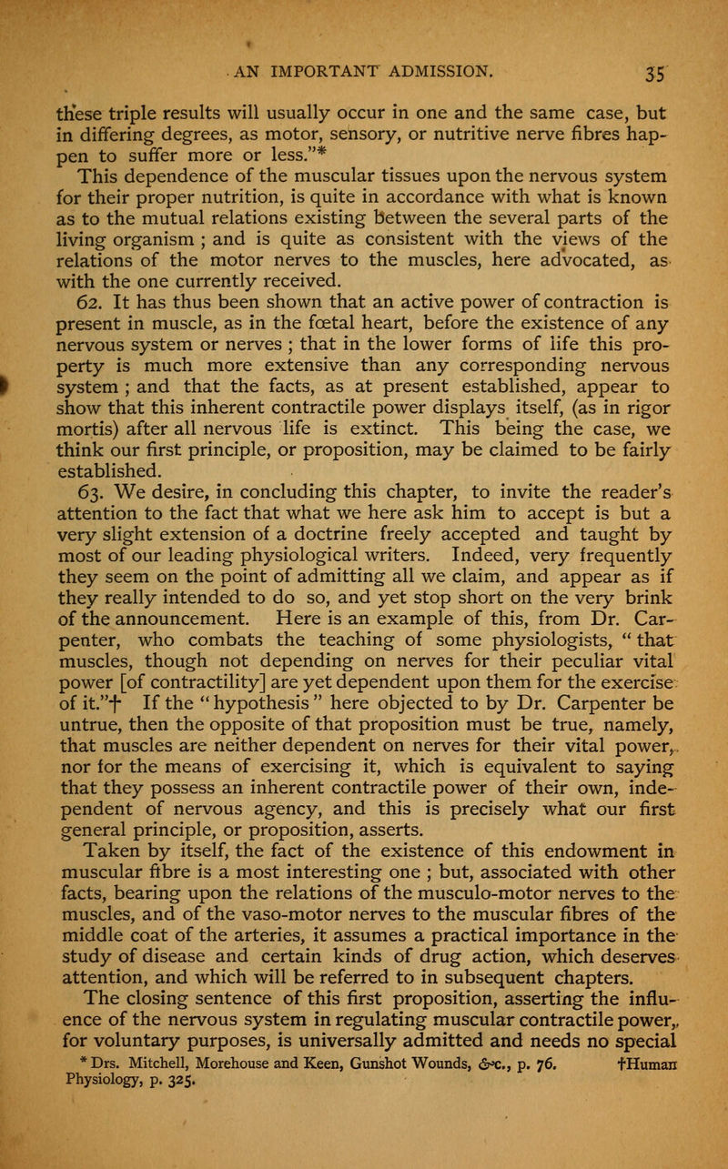 . AN IMPORTANT ADMISSION. 55 th*ese triple results will usually occur in one and the same case, but in differing degrees, as motor, sensory, or nutritive nerve fibres hap- pen to suffer more or less.* This dependence of the muscular tissues upon the nervous system for their proper nutrition, is quite in accordance with what is known as to the mutual relations existing between the several parts of the living organism ; and is quite as consistent with the views of the relations of the motor nerves to the muscles, here advocated, as with the one currently received. 62. It has thus been shown that an active power of contraction is present in muscle, as in the foetal heart, before the existence of any nervous system or nerves ; that in the lower forms of life this pro- perty is much more extensive than any corresponding nervous system ; and that the facts, as at present established, appear to show that this inherent contractile power displays itself, (as in rigor mortis) after all nervous life is extinct. This being the case, we think our first principle, or proposition, may be claimed to be fairly established. 63. We desire, in concluding this chapter, to invite the reader's attention to the fact that what we here ask him to accept is but a very slight extension of a doctrine freely accepted and taught by most of our leading physiological writers. Indeed, very frequently they seem on the point of admitting all we claim, and appear as if they really intended to do so, and yet stop short on the very brink of the announcement. Here is an example of this, from Dr. Car- penter, who combats the teaching of some physiologists,  that muscles, though not depending on nerves for their peculiar vital power [of contractility] are yet dependent upon them for the exercise of it.-f- If the ** hypothesis  here objected to by Dr. Carpenter be untrue, then the opposite of that proposition must be true^ namely, that muscles are neither dependent on nerves for their vital power^, nor for the means of exercising it, which is equivalent to saying that they possess an inherent contractile power of their own, inde- pendent of nervous agency, and this is precisely what our first general principle, or proposition, asserts. Taken by itself, the fact of the existence of this endowment in muscular fibre is a most interesting one ; but, associated with other facts, bearing upon the relations of the musculo-motor nerves to the muscles, and of the vaso-motor nerves to the muscular fibres of the middle coat of the arteries, it assumes a practical importance in the study of disease and certain kinds of drug action, which deserves attention, and which will be referred to in subsequent chapters. The closing sentence of this first proposition, asserting the influ- ence of the nervous system in regulating muscular contractile power,, for voluntary purposes, is universally admitted and needs no special * Drs. Mitchell, Morehouse and Keen, Gunshot Wounds, <2r»c., p. 76, f Human Physiology, p. 325.