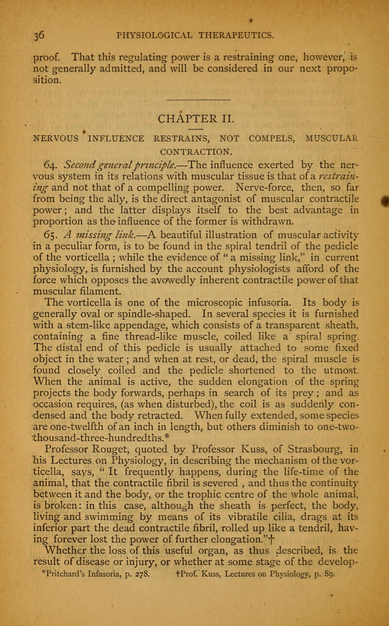 proof. That this regulating power is a restraining one, however, is not generally admitted, and will be considered in our next propo- sition. CHAPTER II. NERVOUS INFLUENCE RESTRAINS, NOT COMPELS, MUSCULAR CONTRACTION. 64. Second general principle.—The influence exerted by the ner- vous system in its relations with muscular tissue is that of a 7'estrain- ing and not that of a compelling power. Nerve-force, then, so far from being the ally, is the direct antagonist of muscular contractile power; and the latter displays itself to the best advantage in proportion as the- influence of the former is withdrawn. 65. A missing link.—A beautiful illustration of muscular activity in a peculiar form, is to be found in the spiral tendril of the pedicle of the vorticella ; while the evidence of  a missing link, in current physiology, is furnished by the account physiologists afford of the force which opposes the avowedly inherent contractile power of that muscular filament. The vorticella is one of the microscopic infusoria. Its body is generally oval or spindle-shaped. In several species it is furnished with a stem-like appendage, which consists of a transparent sheath, containing a fine thread-like muscle, coiled like a' spiral spring. The distal end of this pedicle is usually attached to some fixed object in the water ; and when at rest, or dead, the spiral muscle is found closely coiled and the pedicle shortened to the utmost. When the animal is active, the sudden elongation of the spring projects the body forwards, perhaps in search of its prey; and as occasion requires, (as when disturbed), the coil is as suddenly con- densed and the body retracted. When fully extended, some species are one-twelfth of an inch in length, but others diminish to one-two- thousand-three-hundredths.* Professor Rouget, quoted by Professor Kuss, of Strasbourg, in his Lectures on Physiology, in describing the mechanism of the vor- ticella, says,  It frequently happens, during the life-time of the animal, that the contractile fibril is severed , and thus the continuity between it and the body, or the trophic centre of the whole animal, is broken: in this case, although the sheath is perfect, the body, living and swimming by means of its vibratile cilia, drags at its inferior part the dead contractile fibril, rolled up like a tendril, hav- ing forever lost the power of further elongation.f Whether the loss of this useful organ, as thus described, is the result of disease or injury, or whether at some stage of the develop- *Pritchard's Infusoria, p. 278. tPi'of. Kuss, Lectures on Physiology, p. 89.