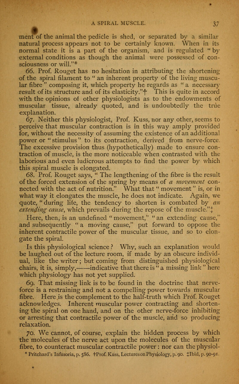 ment of the animal the pedicle is shed, or separated by a similar natural process appears not to be certainly known. When in its normal state it is a part of the organism, and is regulated  by external conditions as though the animal were possessed of con- sciousness or will.* 66. Prof. Rouget has no hesitation in attributing the shortening of the spiral filament to  an inherent property of the living muscu- lar fibre  composing it, which property he regards as  a necessary result of its structure and of its elasticity.-f- This is quite in accord with the opinions of other physiologists as to the endowments of muscular tissue, already quoted, and is undoubtedly the true explanation. 6y. Neither this physiologist, Prof. Kuss, nor any other, seems to perceive that muscular contraction is in this way amply provided for, without the necessity of assuming the existence of an additional power or  stimulus to its contraction, derived from nerve-force. The excessive provision thus (hypothetically) made to ensure con- traction of muscle, is the more noticeable when contrasted w^ith the laborious and even ludicrous attempts to find the power by which this spiral muscle is elongated. 68. Prof Rouget says,  The lengthening of the fibre is the result of the forced extension of the spring by means of a movement con- nected with the act of nutrition. What that  movement is, or in. what way it elongates the muscle, he does not indicate. Again, we quote,  during life, the tendency to shorten is combated by an extending cause^ which prevails during the repose of the muscle. J Here, then, is an undefined  movement,  an extending cause, and subsequently  a moving cause, put forward to oppose the inherent contractile power of the muscular tissue, and so to elon- gate the spiral. Is this physiological science ? Why, such an explanation would be laughed out of the lecture room, if made by an obscure individ- ual, like the writer; but coming from distinguished physiological chairs, it is, simply, indicative that there is  a missing link  here which physiology has not yet supplied. 69. That missing link is to be found in the doctrine that nerve- force is a restraining and not a compelling power towards muscular fibre. Here is the complement to the half-truth which Prof. Rouget acknowledges. Inherent muscular power contracting and shorten- ing the spiral on one hand, and on the other nerve-force inhibiting or arresting that contractile power of the muscle, arid so producing relaxation. 70. We cannot, of course, explain the hidden process by which the molecules of the nerve act upon the molecules of the muscular fibre, to counteract muscular contractile power : nor can the physiol-