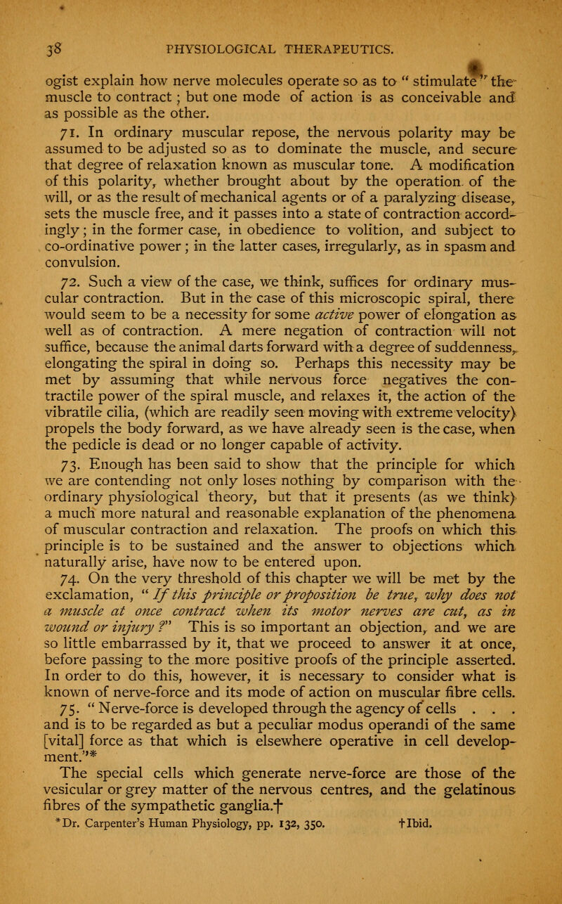 m ogist explain how nerve molecules operate so as to  stimulate the- muscle to contract; but one mode of action is as conceivable and as possible as the other. 71. In ordinary muscular repose, the nervous polarity may be assumed to be adjusted so as to dominate the muscle, and secure that degree of relaxation known as muscular tone. A modification of this polarity^ whether brought about by the operation, of the will, or as the result of mechanical agents or of a paralyzing disease, sets the muscle free, and it passes into a state of contraction accord- ingly ; in the former case, in obedience to volition, and subject to co-ordinative power ; in the latter cases, irregularly, as in spasm and convulsion. 72. Such a view of the case, we think, suffices for ordinary mus- cular contraction. But in the case of this microscopic spiral, there would seem to be a necessity for some actiire power of elongation as well as of contraction. A mere negation of contraction will not suffice, because the animal darts forward with a degree of suddenness^, elongating the spiral in doing so. Perhaps this necessity may be met by assuming that while nervous force negatives the con- tractile power of the spiral muscle, and relaxes it, the action of the vibratile cilia, (which are readily seen moving with extreme velocity) propels the body forward, as we have already seen is the case, when the pedicle is dead or no longer capable of activity. 73. Enough has been said to show that the principle for which we are contending not only loses nothing by comparison with the- ordinary physiological theory, but that it presents (as we think) a much more natural and reasonable explanation of the phenomena of muscular contraction and relaxation. The proofs on which this principle is to be sustained and the answer to objections which, naturally arise, have now to be entered upon. 74. On the very threshold of this chapter we will be met by the exclamation, ''' If this principle or proposition be true^ why does not a muscle at once contract whe7i its motor nerves are cuty as in wound or injury f This is so important an objection^ and we are so little embarrassed by it, that we proceed to answer it at once, before passing to the more positive proofs of the principle asserted. In order to do this, however, it is necessary to consider what is known of nerve-force and its mode of action on muscular fibre cells. 75.  Nerve-force is developed through the agency of cells . . . and is to be regarded as but a peculiar modus operandi of the same [vital] force as that which is elsewhere operative in cell develop- ment.* The special cells which generate nerve-force are those of the vesicular or grey matter of the nervous centres, and the gelatinous fibres of the sympathetic ganglia.^f *Dr. Carpenter's Human Physiology, pp. 132, 350. tibid.