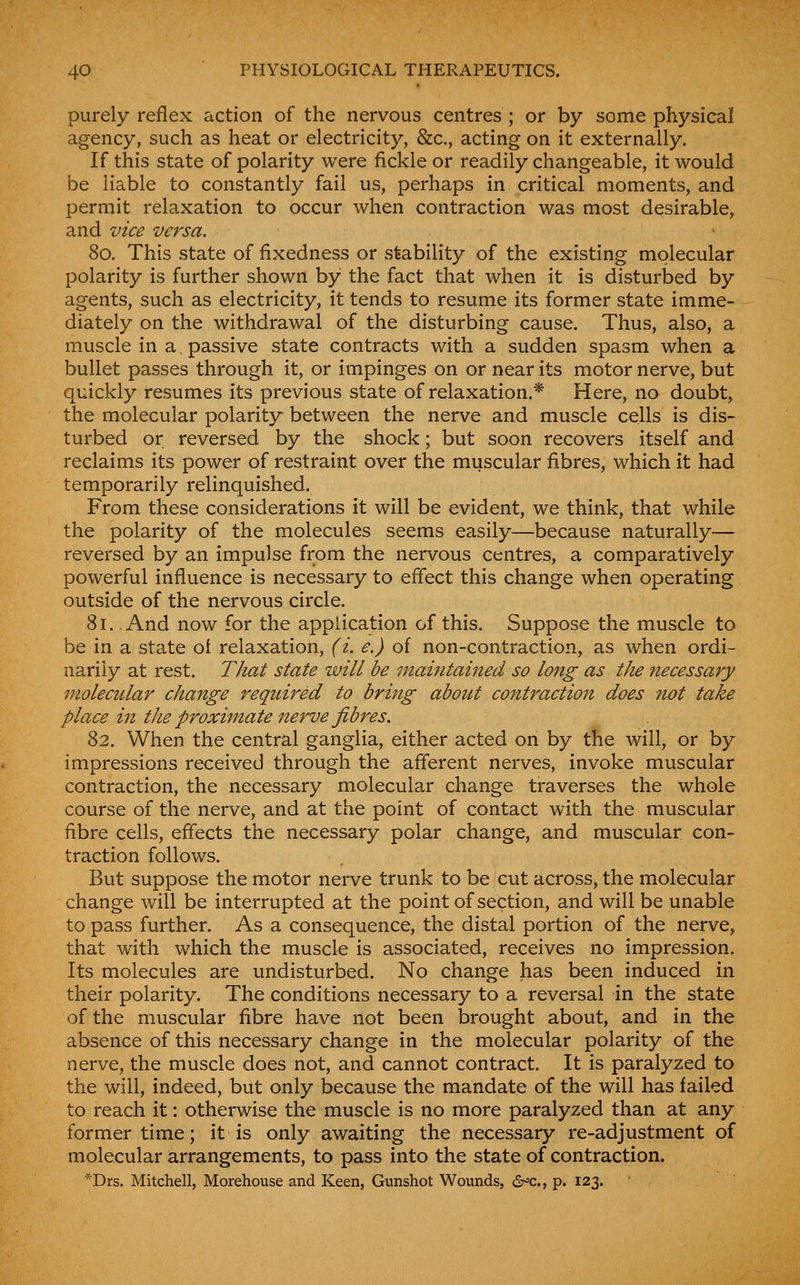 purely reflex action of the nervous centres ; or by some physical agency, such as heat or electricity, &c., acting on it externally. If this state of polarity were fickle or readily changeable, it would be liable to constantly fail us, perhaps in critical moments, and permit relaxation to occur when contraction was most desirable, and vice versa. 80. This state of fixedness or stability of the existing molecular polarity is further shown by the fact that when it is disturbed by agents, such as electricity, it tends to resume its former state imme- diately on the withdrawal of the disturbing cause. Thus, also, a muscle in a passive state contracts with a sudden spasm when a bullet passes through it, or impinges on or near its motor nerve, but quickly resumes its previous state of relaxation.* Here, no doubt, the molecular polarity between the nerve and muscle cells is dis- turbed or reversed by the shock; but soon recovers itself and reclaims its power of restraint over the muscular fibres, which it had temporarily relinquished. From these considerations it will be evident, we think, that while the polarity of the molecules seems easily—because naturally— reversed by an impulse from the nervous centres, a comparatively powerful influence is necessary to effect this change when operating outside of the nervous circle. 81. And now for the application of this. Suppose the muscle to be in a state ot relaxation, (i. e.) of non-contraction, as when ordi- narily at rest. That state will be maintained so long as the necessary molecular change required to bring about contraction does not take place in the proximate nerve fibres. 82. When the central ganglia, either acted on by the will, or by impressions received through the aflerent nerves, invoke muscular contraction, the necessary molecular change traverses the whole course of the nerve, and at the point of contact with the muscular fibre cells, effects the necessary polar change, and muscular con- traction follows. But suppose the motor nerve trunk to be cut across, the molecular change will be interrupted at the point of section, and will be unable to pass further. As a consequence, the distal portion of the nerve, that with which the muscle is associated, receives no impression. Its molecules are undisturbed. No change has been induced in their polarity. The conditions necessary to a reversal in the state of the muscular fibre have not been brought about, and in the absence of this necessary change in the molecular polarity of the nerve, the muscle does not, and cannot contract. It is paralyzed to the will, indeed, but only because the mandate of the will has failed to reach it: otherwise the muscle is no more paralyzed than at any former time; it is only awaiting the necessary re-adjustment of molecular arrangements, to pass into the state of contraction. *Drs. Mitchell, Morehouse and Keen, Gunshot Wounds, cSr^c, p. 123.