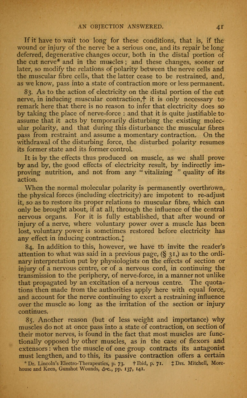 AN OBJECTION ANSWERED. 4T If it have to wait too long for these conditions, that is, if the wound or injury of the nerve be a serious one, and its repair be long deferred, degenerative changes occur, both in the distal portion of the cut nerve* and in the muscles; and these changes, sooner or later, so modify the relations of polarity between the nerve cells and the muscular fibre cells, that the latter cease to be restrained, and, as we know, pass into a state of contraction more or less permanent. 83. As to the action of electricity on the distal portion of the cut nerve, in inducing muscular contraction,! it is only necessary to remark here that there is no reason to infer that electricity does so by taking the place of nerve-force : and that it is quite justifiable to assume that it acts by temporarily disturbing the existing molec- ular polarity, and that during this disturbance the muscular fibres pass from restraint and assume a momentary contraction. On the withdrawal of the disturbing force, the disturbed polarity resumes its former state and its former control. It is by the effects thus produced on muscle, as we shall prove by and by, the good effects of electricity result, by indirectly im- proving nutrition, and not from any  vitalizing  quality of its action. When the normal molecular polarity is permanently overthrown, the physical forces (including electricity) are impotent to re-adjust it, so as to restore its proper relations to muscular fibre, which can only be brought about, if at all, through the influence of the central nervous organs. For it is fully established, that after wound or injury of a nerve, where voluntary power over a muscle h^s been lost, voluntary power is sometimes restored before electricity has any effect in inducing contraction. J 84. In addition to this, however, we have to invite the reader's attention to what was said in a previous page, (§ 31,) as to the ordi- nary interpretation put by physiologists on the effects of section or injury of a nervous centre, or of a nervous cord, in continuing the transmission to the periphery, of nerve-force, in a manner not unlike that propagated by an excitation of a nervous centre. The quota- tions then made from the authorities apply here with equal force,, and account for the nerve continuing to exert a restraining influence over the muscle so long as the irritation of the section or injury continues. 85. Another reason (but of less weight and importance) why muscles do not at once pass into a state of contraction, on section of their motor nerves, is found in the fact that most muscles are func- tionally opposed by other muscles, as in the case of flexors and extensors : when the muscle of one group contracts its antagonist must lengthen, and to this, its passive contraction offers a certain *Dr. Lincoln's Electro-Therapeutics, p. 73. tibid, p. 71. JDrs. Mitchell, More- house and Keen, Gunshot Wounds, 6^., pp. 137, 141.
