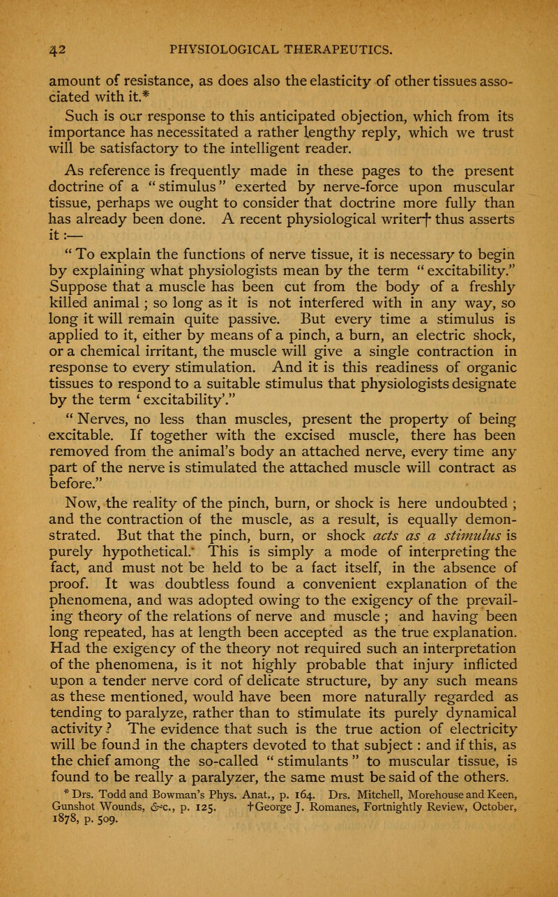 amount of resistance, as does also the elasticity of other tissues asso- ciated with it.* Such is our response to this anticipated objection, which from its importance has necessitated a rather lengthy reply, which we trust will be satisfactory to the intelligent reader. As reference is frequently made in these pages to the present doctrine of a  stimulus exerted by nerve-force upon muscular tissue, perhaps we ought to consider that doctrine more fully than has already been done. A recent physiological writerf thus asserts it:—  To explain the functions of nerve tissue, it is necessary to begin by explaining what physiologists mean by the term  excitability. Suppose that a muscle has been cut from the body of a freshly killed animal; so long as it is not interfered with in any way, so long it will remain quite passive. But every time a stimulus is applied to it, either by means of a pinch, a burn, an electric shock, or a chemical irritant, the muscle will give a single contraction in response to every stimulation. And it is this readiness of organic tissues to respond to a suitable stimulus that physiologists designate by the term * excitability'.  Nerves, no less than muscles, present the property of being excitable. If together with the excised muscle, there has been removed from the animal's body an attached nerve, every time any part of the nerve is stimulated the attached muscle will contract as before. Now, the reality of the pinch, burn, or shock is here undoubted ; and the contraction of the muscle, as a result, is equally demon- strated. But that the pinch, burn, or shock acts as a stimulus is purely hypothetical.' This is simply a mode of interpreting the fact, and must not be held to be a fact itself, in the absence of proof. It was doubtless found a convenient explanation of the phenomena, and was adopted owing to the exigency of the prevail- ing theory of the relations of nerve and muscle ; and having been long repeated, has at length been accepted as the true explanation. Had the exigency of the theory not required such an interpretation of the phenomena, is it not highly probable that injury inflicted upon a tender nerve cord of delicate structure, by any such means as these mentioned, would have been more naturally regarded as tending to paralyze, rather than to stimulate its purely dynamical activity.? The evidence that such is the true action of electricity will be found in the chapters devoted to that subject: and if this, as the chief among the so-called  stimulants  to muscular tissue, is found to be really a paralyzer, the same must be said of the others. *Drs. Todd and Bowman's Phys. Anat., p. 164. Drs. Mitchell, Morehouse and Keen, Gunshot Wounds, d^c, p. 125. tGeorge J. Romanes, Fortnightly Review, October, 1878, p. 509.