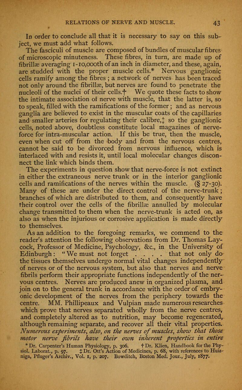In order to conclude all that it is necessary to say on this sub=^ ject, we must add what follows. The fasciculi of muscle are composed of bundles of muscular fibres of microscopic minuteness. These fibres, in turn, are made up of fibrillse averaging i-io,oooth of an inch in diameter, and these, again, are studded with the proper muscle cells.* Nervous ganglionic cells ramify among the fibres ; a network of nerves has been traced not only around the fibrillae, but nerves are found to penetrate the nucleoli of the nuclei of their cells.-f We quote these facts to show the intimate association ot nerve with muscle, that the latter is, so to speak, filled with the ramifications of the former ; and as nervous ganglia are believed to exist in the muscular coats of the capillaries and smaller arteries for regulating their calibre, :j: so the ganglionic cells, noted above, doubtless constitute local magazines of nerve- force for intra-muscular action. If this be true, then the muscle, even when cut off from the body and from the nervous centres, cannot be said to be divorced from nervous influence, which is interlaced with and resists it, until local molecular changes discon- nect the link which binds them. The experiments in question show that nerve-force is not extinct in either the extraneous nerve trunk or in the interior ganglionic cells and ramifications of the nerves within the muscle. (§27-30). Many of these are under the direct control of the nerve-trunk; branches of which are distributed to them, and consequently have their control over the cells of the fibrillae annulled by molecular change transmitted to them when the nerve-trunk is acted on, as also as when the injurious or corrosive application is made directly to themselves. As an addition to the foregoing remarks, we commend to the reader's attention the following observations from Dr. Thomas Lay- cock, Professor of Medicine, Psychology, &c., in the University of Edinburgh:  We must not forget .... that not only da the tissues themselves undergo normal vital changes independently of nerves or of the nervous system, but also that nerves and nerve fibrils perform their appropriate functions independently of the ner- vous centres. Nerves are produced anew in organized plasma, and join on to the general trunk in accordance with the order of embry- onic development of the nerves from the periphery towards the centre. MM. Phillipeaux and Vulpian made numerous researches which prove that nerves separated wholly from the nerve centres, and completely altered as to nutrition, may become regenerated,. although remaining separate, and recover all their vital properties.- Numerous experiments^ also^ on the nerves of muscles, show that those motor nerve fibrils have their own inherent properties in entire * Dr. Carpenter's Human Physiology, p. 306. t Dr. Klien, Handbook for the Phy- siol. Laborat., p. 97. J Dr. Ott's Action of Medicines, p. 68, with references to Huiz- niga, Pfluger's Archiv., Vol. I, p. 207. Bowditch, Boston Med. Jour., July, 1877,
