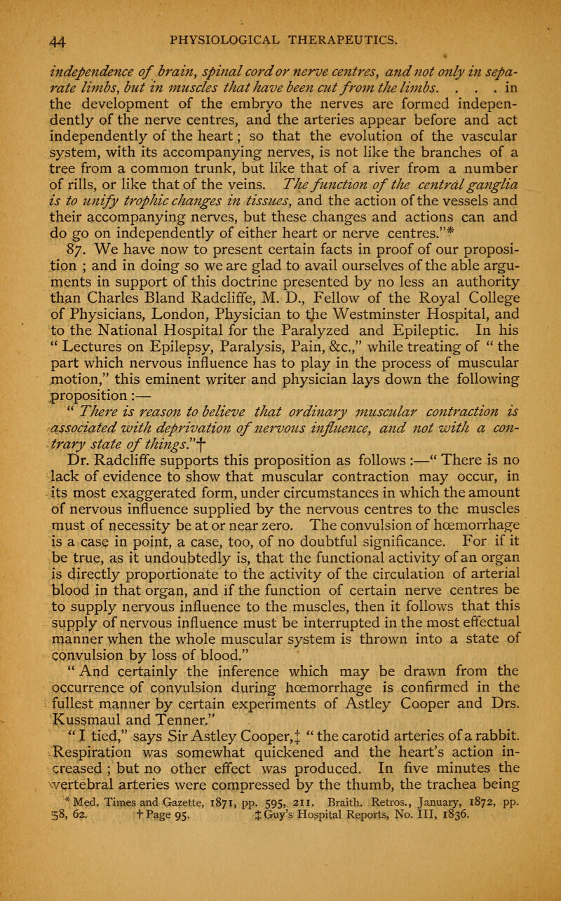 independence of bram, spinal cord or nerve centres^ and not only in sepa- rate limbs, but in imiscles that Jmve been cut from the limbs. ... in the development of the embryo the nerves are formed indepen- dently of the nerve centres, and the arteries appear before and act independently of the heart; so that the evolution of the vascular system, with its accompanying nerves, is not like the branches of a tree from a common trunk, but like that of a river from a number of rills, or like that of the veins. The function of tlu central ganglia is to unify trophic changes in tissues, and the action of the vessels and their accompanying nerves, but these changes and actions can and do go on independently of either heart or nerve centres.* ^j. We have now to present certain facts in proof of our proposi- tion ; and in doing so we are glad to avail ourselves of the able argu- ments in support of this doctrine presented by no less an authority than Charles Bland Radcliffe, M. D., Fellow of the Royal College of Physicians, London, Physician to tjie Westminster Hospital, and to the National Hospital for the Paralyzed and Epileptic. In his  Lectures on Epilepsy, Paralysis, Pain, &c., while treating of  the part which nervous influence has to play in the process of muscular .motion, this eminent writer and physician lays down the following proposition:—  TJtere is reason to believe that ordinary muscular contraction is associated with deprivation of nervous influence, and not with a con- trary state of things!'-]- Dr. Radcliffe supports this proposition as follows :— There is no lack of evidence to show that muscular contraction may occur, in its most exaggerated form, under circumstances in which the amount of nervous influence supplied by the nervous centres to the muscles must of necessity be at or near zero. The convulsion of hoemorrhage is a case in point, a case, too, of no doubtful significance. For if it be true, as it undoubtedly is, that the functional activity of an organ is directly proportionate to the activity of the circulation of arterial blood in that organ, and if the function of certain nerve centres be to supply nervous influence to the muscles, then it follows that this supply of nervous influence must be interrupted in the most effectual manner when the whole muscular system is thrown into a state of convulsion by loss of blood.  And certainly the inference which may be drawn from the occurrence of convulsion during hoemorrhage is confirmed in the fullest manner by certain experiments of Astley Cooper and Drs. Kussmaul and Tenner.  I tied, says Sir Astley Cooper, J  the carotid arteries of a rabbit. Respiration was somewhat quickened and the heart's action in- creased ; but iio other effect was produced. In five minutes the vertebral arteries were compressed by the thumb, the trachea being *Med. Times and Gazette, 1871, pp. 595, 211. Braith. Retros., January, 1872, pp. 58, 62. tPage 95. J Guy's Hospital Reports, No. Ill, 1836.
