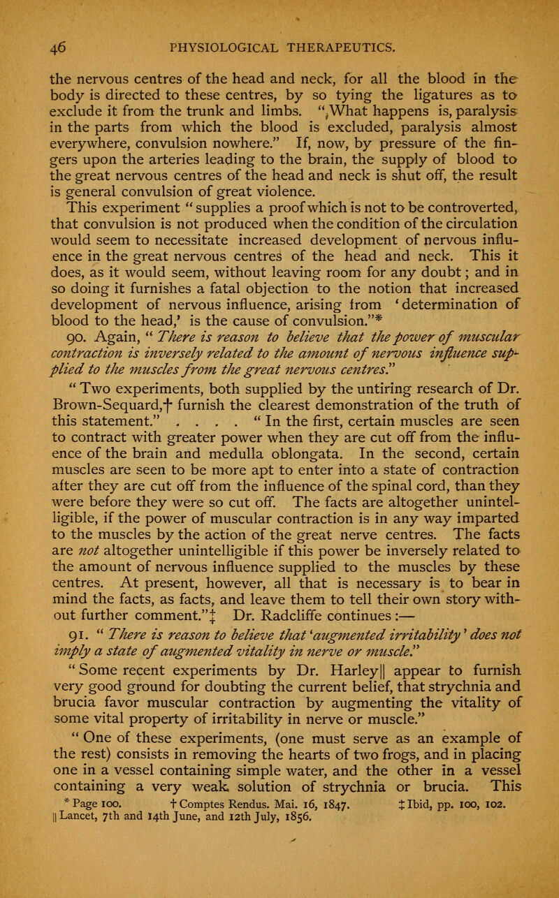 the nervous centres of the head and neck, for all the blood in the body is directed to these centres, by so tying the ligatures as to exclude it from the trunk and limbs. .What happens is, paralysis in the parts from which the blood is excluded, paralysis almost everywhere, convulsion nowhere. If, now, by pressure of the fin- gers upon the arteries leading to the brain, the supply of blood to the great nervous centres of the head and neck is shut off, the result is general convulsion of great violence. This experiment  supplies a proof which is not to be controverted, that convulsion is not produced when the condition of the circulation would seem to necessitate increased development of nervous influ- ence in the great nervous centres of the head and neck. This it does, as it would seem, without leaving room for any doubt; and in so doing it furnishes a fatal objection to the notion that increased development of nervous influence, arising from * determination of blood to the head,' is the cause of convulsion.* 90. Again,  There is reason to believe that the power of muscular contraction is inversely related to the amount of nervous influence sup^ plied to the muscles from the great nervous centres!'  Two experiments, both supplied by the untiring research of Dr. Brown-Sequard,-}- furnish the clearest demonstration of the truth of this statement. . ... In the first, certain muscles are seen to contract with greater power when they are cut off from the influ- ence of the brain and medulla oblongata. In the second, certain muscles are seen to be more apt to enter into a state of contraction after they are cut off from the influence of the spinal cord, than they were before they were so cut off. The facts are altogether unintel- ligible, if the power of muscular contraction is in any way imparted to the muscles by the action of the great nerve centres. The facts are not altogether unintelligible if this power be inversely related to the amount of nervous influence supplied to the muscles by these centres. At present, however, all that is necessary is to bear in mind the facts, as facts, and leave them to tell their own story with- out further comment. J Dr. Radcliffe continues :— 91.  There is reason to believe that 'augmented irritability' does not imply a state of augmented vitality in nerve or muscled  Some recent experiments by Dr. Harley|| appear to furnish very good ground for doubting the current belief, that strychnia and brucia favor muscular contraction by augmenting the vitality of some vital property of irritability in nerve or muscle.  One of these experiments, (one must serve as an example of the rest) consists in removing the hearts of two frogs, and in placing one in a vessel containing simple water, and the other in a vessel containing a very weak, solution of strychnia or brucia. This * Page 100. t Comptes Rendus. Mai. 16, 1847. % Ibid, pp. icx>, 102. II Lancet, 7th and 14th June, and 12th July, 1856.