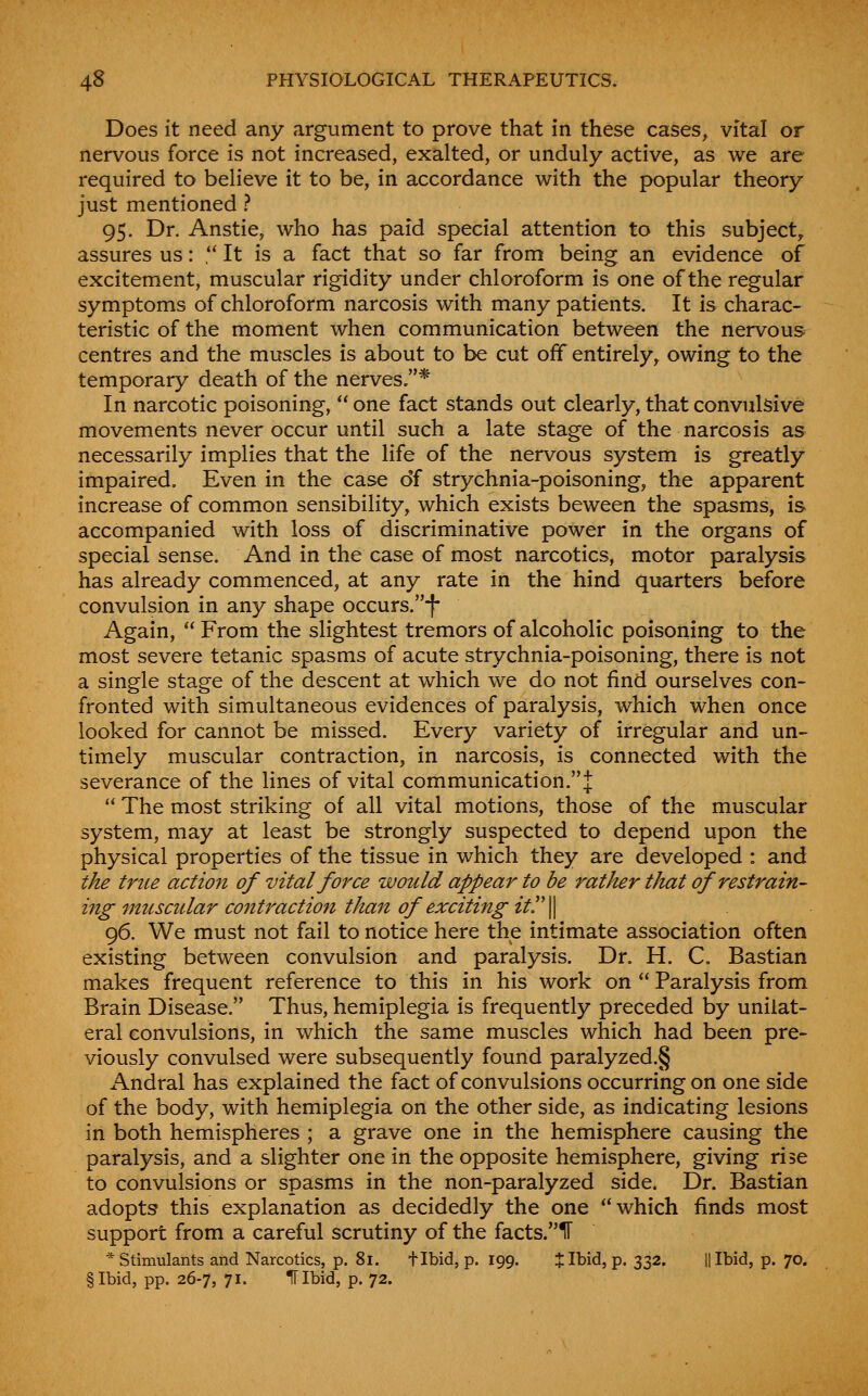 Does it need any argument to prove that in these cases, vital or nervous force is not increased, exalted, or unduly active, as we are required to believe it to be, in accordance with the popular theory just mentioned ? 95. Dr. Anstie, who has paid special attention to this subject, assures us: , It is a fact that so far from being an evidence of excitement, muscular rigidity under chloroform is one of the regular symptoms of chloroform narcosis with many patients. It is charac- teristic of the moment when communication between the nervous centres and the muscles is about to be cut off entirely, owing to the temporary death of the nerves.* In narcotic poisoning,  one fact stands out clearly, that convulsive movements never occur until such a late stage of the narcosis as necessarily implies that the life of the nervous system is greatly impaired. Even in the case of strychnia-poisoning, the apparent increase of common sensibility, which exists beween the spasms, is accompanied with loss of discriminative power in the organs of special sense. And in the case of most narcotics, motor paralysis has already commenced, at any rate in the hind quarters before convulsion in any shape occurs.-|- Again,  From the slightest tremors of alcoholic poisoning to the most severe tetanic spasms of acute strychnia-poisoning, there is not a single stage of the descent at which we do not find ourselves con- fronted with simultaneous evidences of paralysis, which when once looked for cannot be missed. Every variety of irregular and un- timely muscular contraction, in narcosis, is connected with the severance of the lines of vital communication.!  The most striking of all vital motions, those of the muscular system, may at least be strongly suspected to depend upon the physical properties of the tissue in which they are developed : and the true action of vital force would appear to be rather that of restrain- ing muscular cojttraction than of exciting itr\ 96. We must not fail to notice here the intimate association often existing between convulsion and paralysis. Dr. H. C. Bastian makes frequent reference to this in his work on  Paralysis from Brain Disease. Thus, hemiplegia is frequently preceded by unilat- eral convulsions, in which the same muscles which had been pre- viously convulsed were subsequently found paralyzed.§ Andral has explained the fact of convulsions occurring on one side of the body, with hemiplegia on the other side, as indicating lesions in both hemispheres ; a grave one in the hemisphere causing the paralysis, and a slighter one in the opposite hemisphere, giving rise to convulsions or spasms in the non-paralyzed side. Dr. Bastian adopts this explanation as decidedly the one which finds most support from a careful scrutiny of the facts.ir * Stimulants and Narcotics, p. 81. tibid, p. 199. ijllbid, p. 332. II Ibid, p. 70. §Ibid, pp. 26-7, 71. IT Ibid, p. 72.