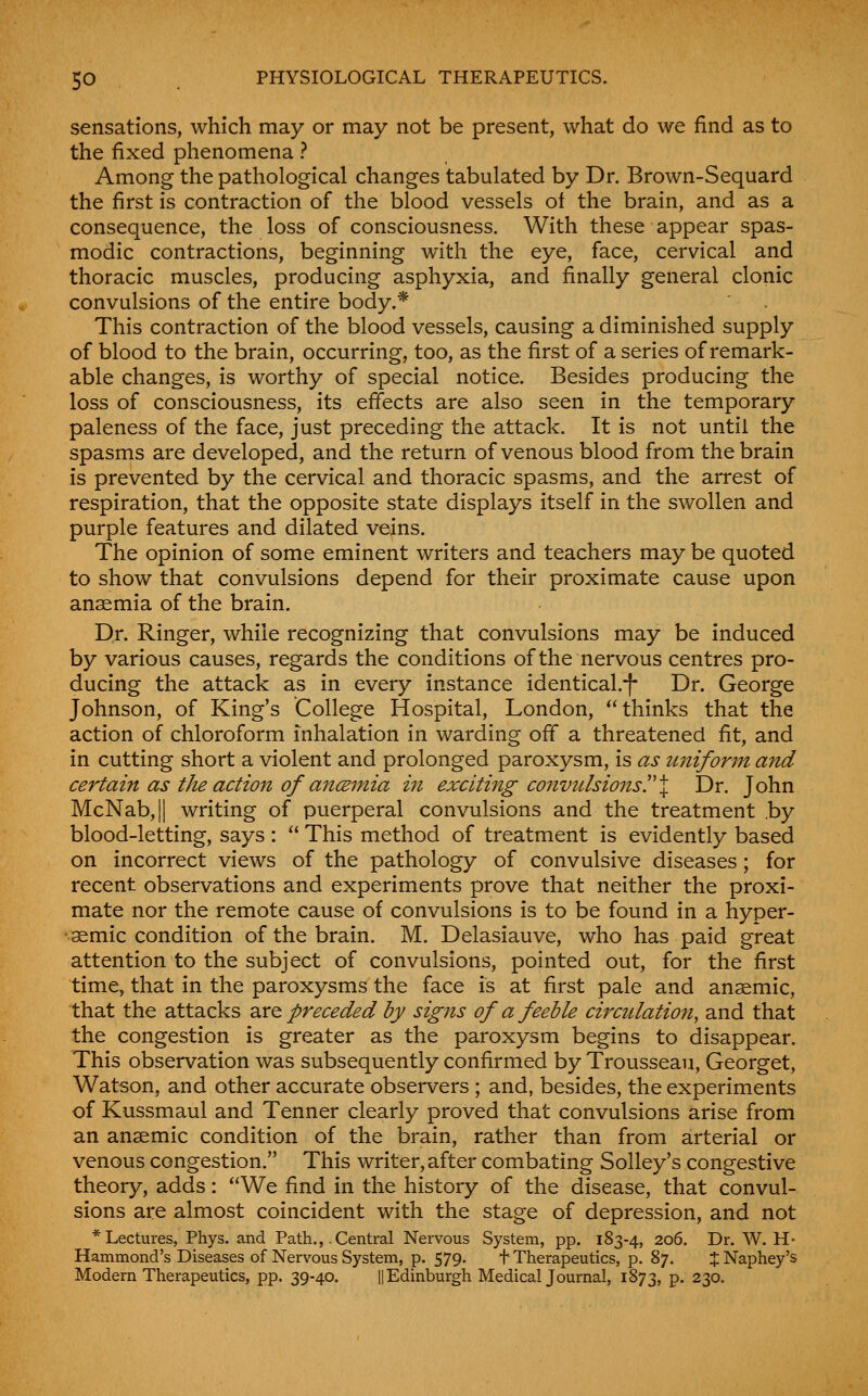 sensations, which may or may not be present, what do we find as to the fixed phenomena ? Among the pathological changes tabulated by Dr. Brown-Sequard the first is contraction of the blood vessels of the brain, and as a consequence, the loss of consciousness. With these appear spas- modic contractions, beginning with the eye, face, cervical and thoracic muscles, producing asphyxia, and finally general clonic convulsions of the entire body.* This contraction of the blood vessels, causing a diminished supply of blood to the brain, occurring, too, as the first of a series of remark- able changes, is worthy of special notice. Besides producing the loss of consciousness, its effects are also seen in the temporary paleness of the face, just preceding the attack. It is not until the spasms are developed, and the return of venous blood from the brain is prevented by the cervical and thoracic spasms, and the arrest of respiration, that the opposite state displays itself in the swollen and purple features and dilated veins. The opinion of some eminent writers and teachers may be quoted to show that convulsions depend for their proximate cause upon anaemia of the brain. Dr. Ringer, while recognizing that convulsions may be induced by various causes, regards the conditions of the nervous centres pro- ducing the attack as in every instance identical.-|- Dr. George Johnson, of King's College Hospital, London, thinks that the action of chloroform inhalation in warding off a threatened fit, and in cutting short a violent and prolonged paroxysm, is as unifonn and certain as tJu action of ancBinia in exciting convulsions!'% Dr. John McNab,|| writing of puerperal convulsions and the treatment .by blood-letting, says :  This method of treatment is evidently based on incorrect views of the pathology of convulsive diseases; for recent observations and experiments prove that neither the proxi- mate nor the remote cause of convulsions is to be found in a hyper- •aemic condition of the brain. M. Delasiauve, who has paid great attention to the subject of convulsions, pointed out, for the first time, that in the paroxysms the face is at first pale and anaemic, that the attacks 2X^ preceded by signs of a feeble circulation, and that the congestion is greater as the paroxysm begins to disappear. This observation was subsequently confirmed by Trousseau, Georget, Watson, and other accurate observers ; and, besides, the experiments of Kussmaul and Tenner clearly proved that convulsions arise from an anaemic condition of the brain, rather than from arterial or venous congestion. This writer, after combating Solley's congestive theory, adds: We find in the history of the disease, that convul- sions are almost coincident with the stage of depression, and not * Lectures, Phys. and Path.,. Central Nervous System, pp. 183-4, 206. Dr. W. H- Hammond's Diseases of Nervous System, p. 579. f Therapeutics, p. 87. % Naphey's Modem Therapeutics, pp. 39-40. || Edinburgh Medical Journal, 1873, P- 230.