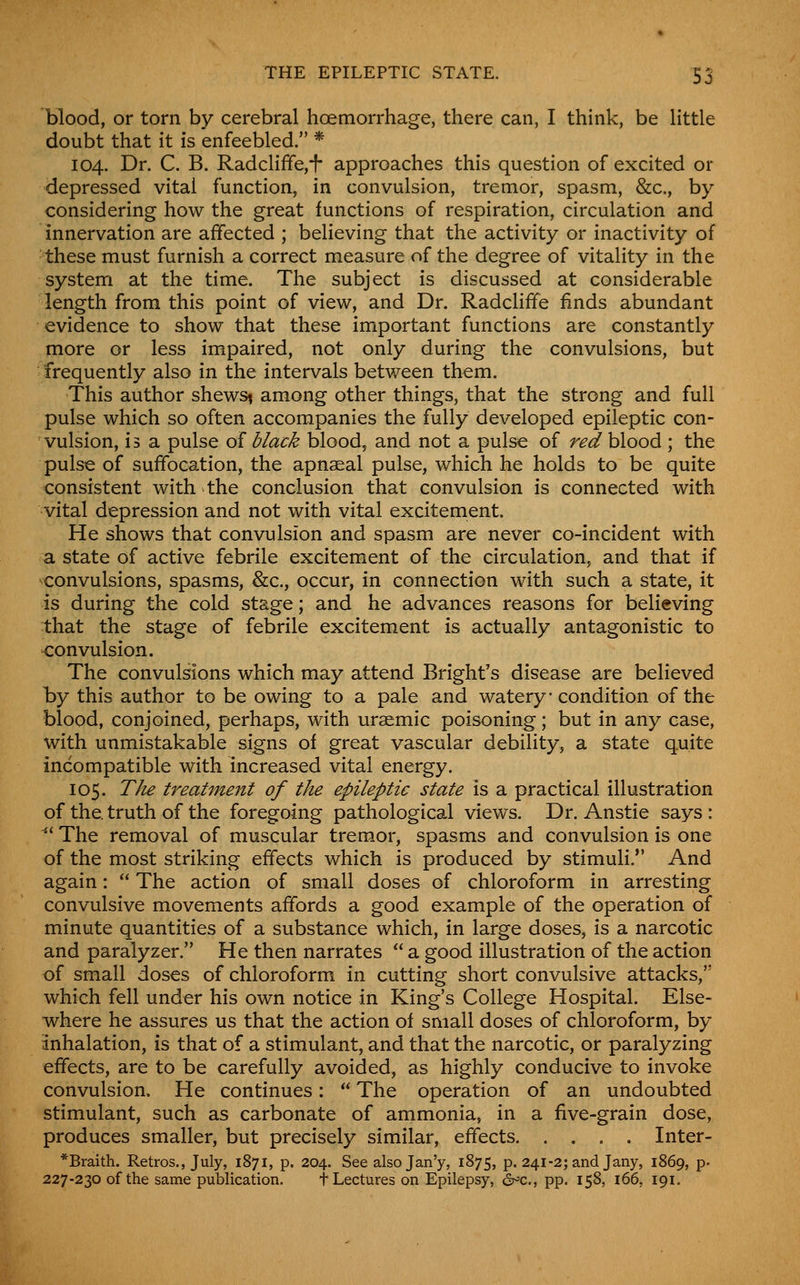 blood, or torn by cerebral hoemorrhage, there can, I think, be Httle doubt that it is enfeebled. * 104. Dr. C. B. Radcliffe,i approaches this question of excited or depressed vital function, in convulsion, tremor, spasm, &c., by considering how the great functions of respiration, circulation and innervation are affected ; believing that the activity or inactivity of these must furnish a correct measure of the degree of vitality in the system at the time. The subject is discussed at considerable length from this point of view, and Dr. Radcliffe finds abundant evidence to show that these important functions are constantly more or less impaired, not only during the convulsions, but frequently also in the intervals between them. This author shews^ among other things, that the strong and full pulse which so often accompanies the fully developed epileptic con- vulsion, is a pulse of black blood, and not a pulse of red blood ; the pulse of suffocation, the apnseal pulse, which he holds to be quite consistent with the conclusion that convulsion is connected with vital depression and not with vital excitement. He shows that convulsion and spasm are never co-incident with a state of active febrile excitement of the circulation, and that if ■convulsions, spasms, &c., occur, in connection with such a state, it is during the cold stage; and he advances reasons for believing that the stage of febrile excitement is actually antagonistic to convulsion. The convulsions which may attend Bright's disease are believed by this author to be owing to a pale and watery condition of the blood, conjoined, perhaps, with uraemic poisoning; but in any case, with unmistakable signs of great vascular debility, a state quite incompatible with increased vital energy. 105. TJu treatment of the epileptic state is a practical illustration of the. truth of the foregoing pathological views. Dr. Anstie says: ^' The removal of muscular tremor, spasms and convulsion is one of the most striking effects which is produced by stimuli. And again:  The action of small doses of chloroform in arresting convulsive movements affords a good example of the operation of minute quantities of a substance which, in large doses, is a narcotic and paralyzer. He then narrates  a good illustration of the action of small doses of chloroform in cutting short convulsive attacks, which fell under his own notice in King's College Hospital. Else- where he assures us that the action of small doses of chloroform, by inhalation, is that of a stimulant, and that the narcotic, or paralyzing effects, are to be carefully avoided, as highly conducive to invoke convulsion. He continues:  The operation of an undoubted stimulant, such as carbonate of ammonia, in a five-grain dose, produces smaller, but precisely similar, effects Inter- *Braith. Retros., July, 1871, p. 204. See also Jan'y, 1875, p. 241-2; and Jany, 1869, p. 227-230 of the same publication. t Lectures on Epilepsy, ^c, pp. 158, 166, 191.