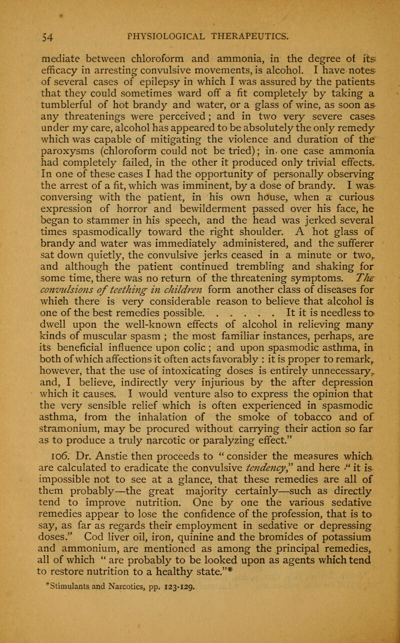 mediate between chloroform and ammonia, in the degree of its efficacy in arresting convulsive movements, is alcohol. I have notes of several cases of epilepsy in which I was assured by the patients that they could sometimes ward off a fit completely by taking a tumblerful of hot brandy and water, or a glass of wine, as soon as any threatenings were perceived; and in two very severe cases under my care, alcohol has appeared to be absolutely the only remedy which was capable of mitigating the violence and duration of the paroxysms (chloroform could not be tried); in. one case ammonia had completely failed, in the other it produced only trivial effects. In one of these cases I had the opportunity of personally observing the arrest of a fit, which was imminent, by a dose of brandy. I was conversing with the patient, in his own house, when a curious expression of horror and bewilderment passed over his face, he began to stammer in his speech, and the head was jerked several times spasmodically toward the right shoulder. A hot glass of brandy and water was immediately administered, and the sufferer sat down quietly, the convulsive jerks ceased in a minute or two,, and although the patient continued trembling and shaking for some time, there was no return of the threatening symptoms. The convulsions of teething in children form another class of diseases for which there is very considerable reason to believe that alcohol is one of the best remedies possible. . . . . . It it is needless tO' dwell upon the well-known effects of alcohol in relieving many kinds of muscular spasm ; the most familiar instances, perhaps, are its beneficial influence upon colic; and upon spasmodic asthma, in both of which affections it often acts favorably : it is proper to remark^ however, that the use of intoxicating doses is entirely unnecessary,, and, I believe, indirectly very injurious by the after depression which it causes. I would venture also to express the opinion that the very sensible relief which is often experienced in spasmodic asthma, from the inhalation of the smoke of tobacco and of stramonium, may be procured without carrying their action so far as to produce a truly narcotic or paralyzing effect. io6. Dr. Anstie then proceeds to  consider the measures which, are calculated to eradicate the convulsive tendency'^' and here •it is impossible not to see at a glance, that these remedies are all of them probably—the great majority certainly—such as directly tend to improve nutrition. One by one the various sedative remedies appear to lose the confidence of the profession, that is to say, as far as regards their employment in sedative or depressing doses. Cod liver oil, iron, quinine and the bromides of potassium and ammonium, are mentioned as among the principal remedies, all of which  are probably to be looked upon as agents which tend to restore nutrition to a healthy state.* * Stimulants and Narcotics, pp. 123-129.