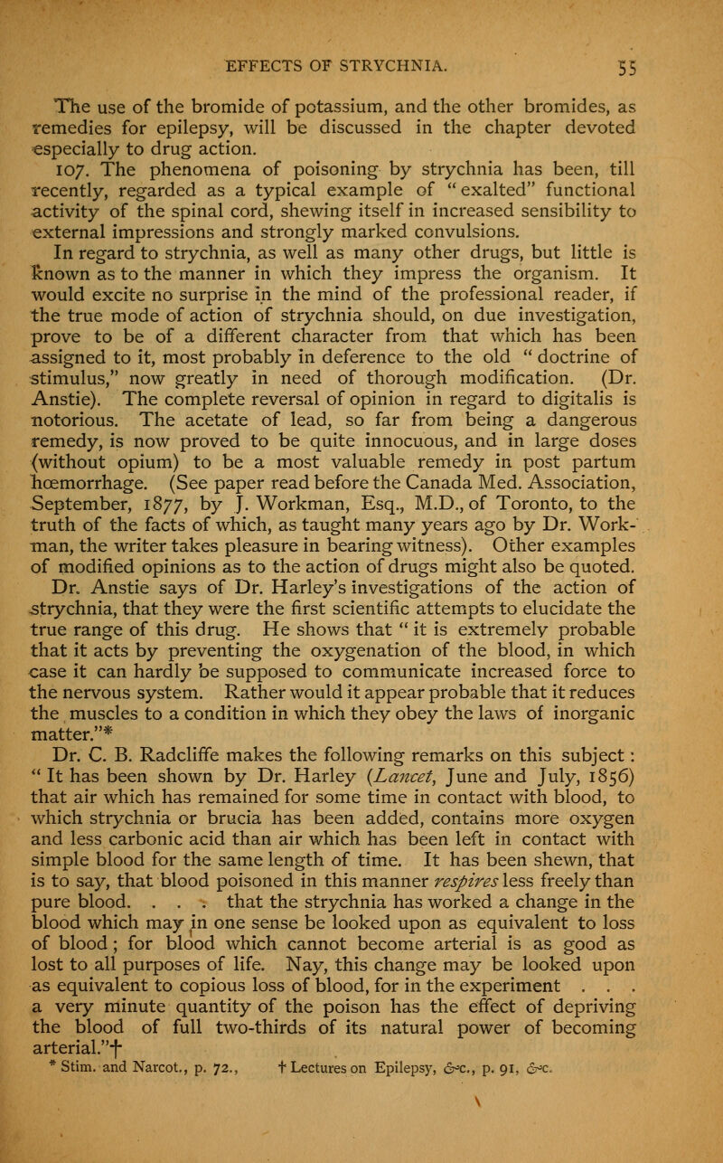 Tlie use of the bromide of potassium, and the other bromides, as remedies for epilepsy, will be discussed in the chapter devoted especially to drug action. 107. The phenomena of poisoning by strychnia has been, till recently, regarded as a typical example of  exalted functional activity of the spinal cord, shewing itself in increased sensibility to external impressions and strongly marked convulsions. In regard to strychnia, as well as many other drugs, but little is Icnown as to the manner in which they impress the organism. It would excite no surprise in the mind of the professional reader, if the true mode of action of strychnia should, on due investigation, prove to be of a different character from that which has been assigned to it, most probably in deference to the old  doctrine of stimulus, now greatly in need of thorough modification. (Dr. Anstie). The complete reversal of opinion in regard to digitalis is notorious. The acetate of lead, so far from being a dangerous remedy, is now proved to be quite innocuous, and in large doses (without opium) to be a most valuable remedy in post partum lioemorrhage. (See paper read before the Canada Med. Association, September, 1877, by J. Workman, Esq., M.D., of Toronto, to the truth of the facts of which, as taught many years ago by Dr. Work- man, the writer takes pleasure in bearing witness). Other examples of modified opinions as to the action of drugs might also be quoted. Dn Anstie says of Dr. Harley's investigations of the action of strychnia, that they were the first scientific attempts to elucidate the true range of this drug. He shows that  it is extremely probable that it acts by preventing the oxygenation of the blood, in which case it can hardly be supposed to communicate increased force to the nervous system. Rather would it appear probable that it reduces the muscles to a condition in which they obey the laws of inorganic matter.* Dr. C. B. Radcliffe makes the following remarks on this subject:  It has been shown by Dr. Harley {Lancet, June and July, 1856) that air which has remained for some time in contact with blood, to which strychnia or brucia has been added, contains more oxygen and less carbonic acid than air which has been left in contact with simple blood for the same length of time. It has been shewn, that is to say, that blood poisoned in this manner respires less freely than pure blood. . . •; that the strychnia has worked a change in the blood which may in one sense be looked upon as equivalent to loss of blood; for blood which cannot become arterial is as good as lost to all purposes of life. Nay, this change may be looked upon as equivalent to copious loss of blood, for in the experiment , . . a very minute quantity of the poison has the effect of depriving the blood of full two-thirds of its natural power of becoming arterial.f * Stim. and Narcot., p. 72., t Lectures on Epilepsy, 6^c., p. 91, cS^c.