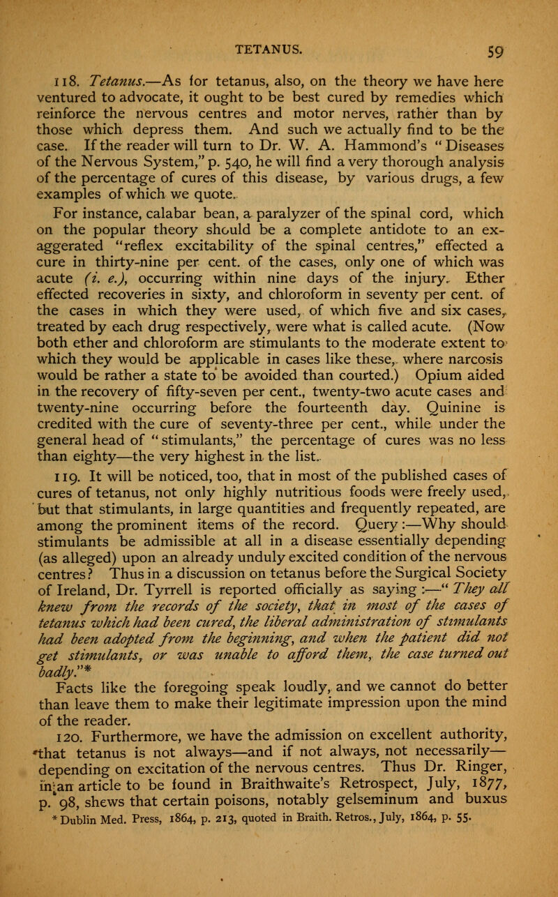 118. Tetanus.—As for tetanus, also, on the theory we have here ventured to advocate, it ought to be best cured by remedies which reinforce the nervous centres and motor nerves, rather than by those which depress them. And such we actually find to be the case. If the reader will turn to Dr. W. A. Hammond's Diseases of the Nervous System, p, 540, he will find a very thorough analysis of the percentage of cures of this disease, by various drugs, a few examples of which we quote. For instance, calabar bean, a paralyzer of the spinal cord, which on the popular theory should be a complete antidote to an ex- aggerated **reflex excitability of the spinal centres, effected a cure in thirty-nine per cent, of the cases, only one of which was acute (i. e.), occurring within nine days of the injury. Ether effected recoveries in sixty, and chloroform in seventy per cent, of the cases in which they were used, of which five and six casesy treated by each drug respectively, were what is called acute. (Now both ether and chloroform are stimulants to the moderate extent to which they would be applicable in cases like these, where narcosis would be rather a state to be avoided than courted.) Opium aided in the recovery of fifty-seven per cent., twenty-two acute cases and twenty-nine occurring before the fourteenth day. Quinine is credited with the cure of seventy-three per cent., while under the general head of ** stimulants, the percentage of cures was no less than eighty—the very highest ixi: the list. 119. It will be noticed, too, that in most of the published cases of cures of tetanus, not only highly nutritious foods were freely used,. ' but that stimulants, in large quantities and frequently repeated, are among the prominent items of the record. Query :—Why should stimulants be admissible at all in a disease essentially depending (as alleged) upon an already unduly excited condition of the nervous centres} Thus in a discussion on tetanus before the Surgical Society of Ireland, Dr. Tyrrell is reported officially as saying :■■— They all knew from the records of the society^ that in most of the cases of tetanus which had been cured, the liberal administration of stimulants had been adopted from the beginning, and when the patient did not get stimulants J or was unable to afford them, the case turned out badlyr Facts like the foregoing speak loudly, and we cannot do better than leave them to make their legitimate impression upon the mind of the reader. 120. Furthermore, we have the admission on excellent authority, ♦that tetanus is not always—and if not always, not necessarily— depending on excitation of the nervous centres. Thus Dr. Ringer, rn;an article to be found in Braithwaite's Retrospect, July, 1877, p.'98, shews that certain poisons, notably gelseminum and buxus * Dublin Med. Press, 1864, p. 213, quoted in Braith. Retros., July, 1864, p. 55.