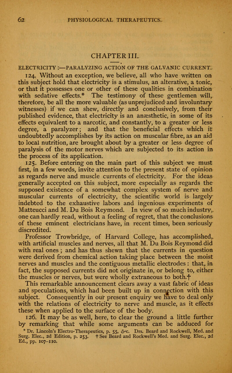 CHAPTER III. ELECTRICITY :—PARALYZING ACTION OF THE GALVANIC CURRENT. 124. Without an exception, we believe, all who have written on this subject hold that electricity is a stimulus, an alterative, a tonic,, or that it possesses one or other of these qualities in combination with sedative effects.* The testimony of these gentlemen will, therefore, be all the more valuable (as unprejudiced and involuntary witnesses) if we can shew, directly and conclusively, from their published evidence, that electricity is an anaesthetic, in some of its effects equivalent to a narcotic, and constantly, to a greater or less degree^ a paralyzer; and that the beneficial effects which it undoubtedly accomplishes by its action on muscular fibre, as an aid to local nutrition, are brought about by a greater or less degree of paralysis of the motor nerves which are subjected to its action in the process of its application. 125. Before entering on the main part of this subject we must first, in a few words, invite attention to the present state of opinion as regards nerve and muscle currents of electricity. For the ideas generally accepted on this subject, more especially as regards the supposed existence of a somewhat complex system of nerve and muscular currents of electricity, the scientific world is largely indebted to the exhaustive labors and ingenious experiments of Matteucci and M. Du Bois Reymond. In view of so much industry,, one can hardly read, without a feeling of regret, that the conclusions of these eminent electricians have, in recent times, been seriously discredited. Professor Trowbridge, of Harvard College, has accomplished,^ with artificial muscles and nerves, all that M. Du Bois Reymond did with real ones; and has thus shewn that the currents in question were derived from chemical action taking place between the moist nerves and muscles and the contiguous metallic electrodes : that,, in fact, the supposed currents did not originate in, or belong to, either the muscles or nerves, but were wholly extraneous to both.-|- This remarkable announcement clears away a vast fabric of ideas and speculations, which had been built up in connection with this subject. Consequently in our present enquiry we have to deal only with the relations of electricity to nerve and muscle, as it effects these when applied to the surface of the body. 126. It may be as well, here, to clear the ground a little further by remarking that while some arguments can be adduced for * Dr. Lincoln's Electro-Therapeutics, p. 55, &^c. Drs. Beard and Rockwell, Med. and Surg. Elec, 2d Edition, p. 253. tSee Beard and Rockwell's Med. and Surg. Elec, 2d Ed., pp. 107-110.