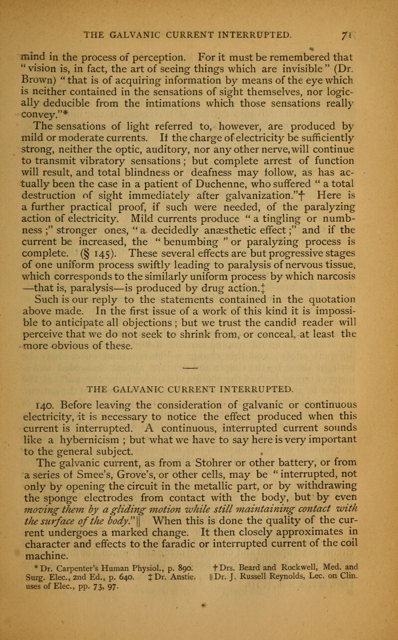 THE GALVANIC CURRENT INTERRUPTED. Jl mind in the process of perception. For it must be remembered that  vision is, in fact, the art of seeing things which are invisible  (Dr. Brown) that is of acquiring information by means of the eye which is neither contained in the sensations of sight themselves, nor logic- ally deducible from the intimations which those sensations really convey.* The sensations of light referred to, however, are produced by mild or moderate currents. If the charge of electricity be sufficiently strong, neither the optic, auditory, nor any other nerve, will continue to transmit vibratory sensations ; but complete arrest of function will result, and total blindness or deafness may iollow, as has ac- tually been the case in a patient of Duchenne, who suffered  a total destruction of sight immediately after galvanization.f- Here is a further practical proof, if such were needed, of the paralyzing action of electricity. Mild currents produce  a tingling or numb- ness ; stronger ones, '* a decidedly anaesthetic effect; and if the current be increased, the  benumbing  or paralyzing process is complete. (§ 145). These several effects are but progressive stages of one uniform process swiftly leading to paralysis of nervous tissue, which corresponds to the similarly uniform process by which narcosis —that is, paralysis—is produced by drug action.! Such is our reply to the statements contained in the quotation above made. In the first issue of a work of this kind it is impossi- ble to anticipate all objections ; but we trust the candid reader will perceive that we do not seek to shrink from, or conceal, at least the more obvious of these. THE GALVANIC CURRENT INTERRUPTED. 140. Before leaving the consideration of galvanic or continuous electricity, it i^ necessary to notice the effect produced when this current is interrupted. A continuous, interrupted current sounds like a hybernicism ; but what we have to say here is very important to the general subject. The galvanic current, as from a Stohrer or other battery, or from a series of Smee's, Grove's, or other cells, may be 'interrupted, not only by opening the circuit in the metallic part, or by withdrawing the sponge electrodes from contact with the body, but by even moving tJu7n by a gliding motion while still maintaining contact with the surface of the body^W When this is done the quality of the cur- rent undergoes a marked change. It then closely approximates in character and effects to the faradic or interrupted current of the coil machine. *Dr. Carpenter's Human Physiol., p. 890. fDrs. Beard and Rockwell, Med. and Surg. Elec, 2nd Ed., p. 640. J Dr. Anstie. IJDr. J. Russell Reynolds, Lee. on Clin, uses of Elec, pp. 73, 97.