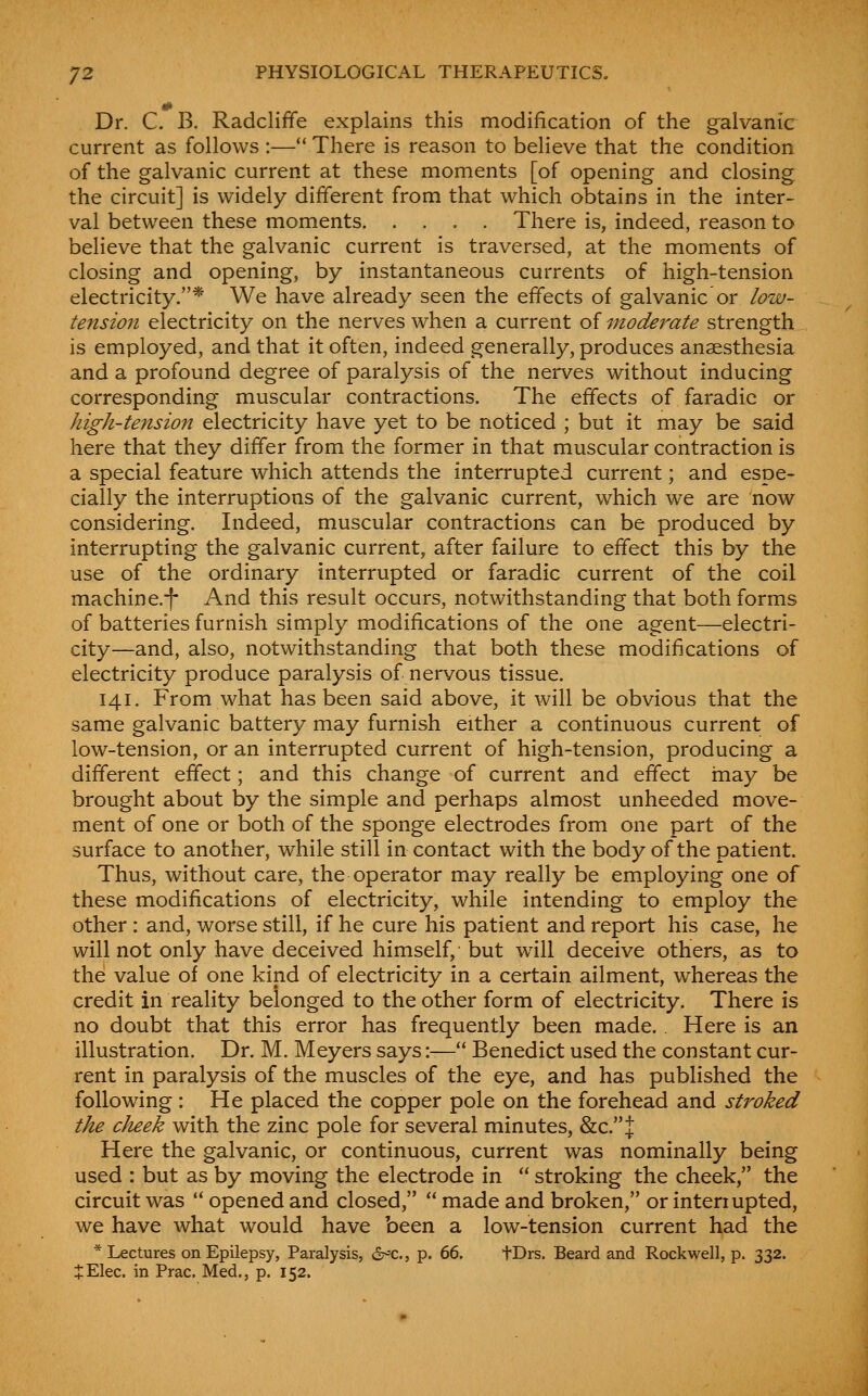 # Dr. C. B. Radcliffe explains this modification of the g-alvanic current as follows :— There is reason to believe that the condition of the galvanic current at these moments [of opening and closing the circuit] is widely different from that which obtains in the inter- val between these moments. .... There is, indeed, reason to believe that the galvanic current is traversed, at the moments of closing and opening, by instantaneous currents of high-tension electricity.* We have already seen the effects of galvanic or low- tension electricity on the nerves when a current of moderate strength is employed, and that it often, indeed generally, produces anaesthesia and a profound degree of paralysis of the nerves without inducing corresponding muscular contractions. The effects of faradic or high-tension electricity have yet to be noticed ; but it may be said here that they differ from the former in that muscular contraction is a special feature which attends the interrupted current; and espe- cially the interruptions of the galvanic current, which we are now considering. Indeed, muscular contractions can be produced by interrupting the galvanic current, after failure to effect this by the use of the ordinary interrupted or faradic current of the coil machine.f And this result occurs, notwithstanding that both forms of batteries furnish simply modifications of the one agent—electri- city—and, also, notwithstanding that both these modifications of electricity produce paralysis of nervous tissue. 141. From what has been said above, it will be obvious that the same galvanic battery may furnish either a continuous current of low-tension, or an interrupted current of high-tension, producing a different effect; and this change of current and effect may be brought about by the simple and perhaps almost unheeded move- ment of one or both of the sponge electrodes from one part of the surface to another, while still in contact with the body of the patient. Thus, without care, the operator may really be employing one of these modifications of electricity, while intending to employ the other : and, worse still, if he cure his patient and report his case, he will not only have deceived himself, but will deceive others, as to the value of one kind of electricity in a certain ailment, whereas the credit in reality belonged to the other form of electricity. There is no doubt that this error has frequently been made. Here is an illustration. Dr. M. Meyers says:— Benedict used the constant cur- rent in paralysis of the muscles of the eye, and has published the following: He placed the copper pole on the forehead and stroked the cheek with the zinc pole for several minutes, &c.J Here the galvanic, or continuous, current was nominally being used : but as by moving the electrode in  stroking the cheek, the circuit w^as  opened and closed,  made and broken, or interiupted, we have what would have been a low-tension current had the * Lectures on Epilepsy, Paralysis, d^^c, p. 66. tDrs. Beard and Rockwell, p. 332. JElec. in Prac. Med., p. 152.