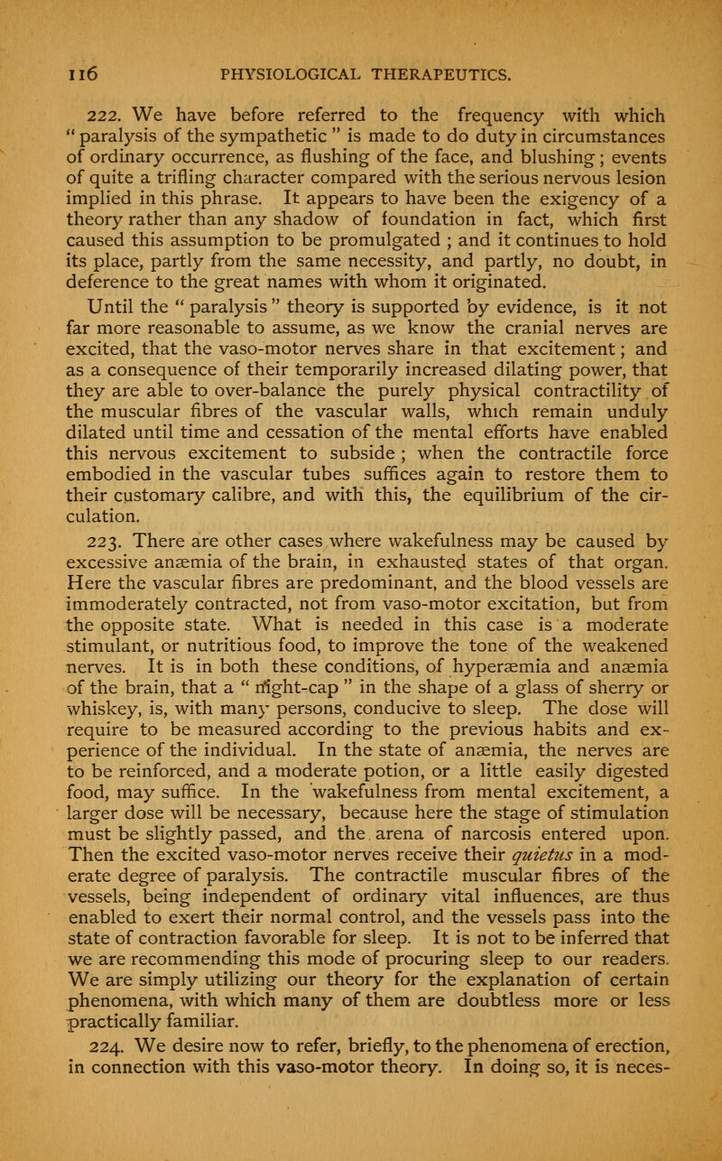 222. We have before referred to the frequency with which  paralysis of the sympathetic  is made to do duty in circumstances of ordinary occurrence, as flushing of the face, and blushing; events of quite a trifling character compared with the serious nervous lesion implied in this phrase. It appears to have been the exigency of a theory rather than any shadow of foundation in fact, which first caused this assumption to be promulgated ; and it continues to hold its place, partly from the same necessity, and partly, no doubt, in deference to the great names with whom it originated. Until the  paralysis  theory is supported by evidence, is it not far more reasonable to assume, as we know the cranial nerves are excited, that the vaso-motor nerves share in that excitement; and as a consequence of their temporarily increased dilating power, that they are able to over-balance the purely physical contractility of the muscular fibres of the vascular walls, which remain unduly dilated until time and cessation of the mental efforts have enabled this nervous excitement to subside ; when the contractile force embodied in the vascular tubes suffices again to restore them to their customary calibre, and with this, the equilibrium of the cir- culation. 223. There are other cases where wakefulness may be caused by excessive anaemia of the brain, in exhausted states of that organ. Here the vascular fibres are predominant, and the blood vessels are immoderately contracted, not from vaso-motor excitation, but from the opposite state. What is needed in this case is a moderate stimulant, or nutritious food, to improve the tone of the weakened nerves. It is in both these conditions, of hyperaemia and anaemia of the brain, that a  rfight-cap  in the shape of a glass of sherry or whiskey, is, with many persons, conducive to sleep. The dose will require to be measured according to the previous habits and ex- perience of the individual. In the state of anaemia, the nerves are to be reinforced, and a moderate potion, or a little easily digested food, may suffice. In the wakefulness from mental excitement, a larger dose will be necessary, because here the stage of stimulation must be slightly passed, and the arena of narcosis entered upon. Then the excited vaso-motor nerves receive their quietus in a mod- erate degree of paralysis. The contractile muscular fibres of the vessels, being independent of ordinary vital influences, are thus enabled to exert their normal control, and the vessels pass into the state of contraction favorable for sleep. It is not to be inferred that we are recommending this mode of procuring sleep to our readers. We are simply utilizing our theory for the explanation of certain phenomena, with which many of them are doubtless more or less practically familiar. 224. We desire now to refer, briefly, to the phenomena of erection, in connection with this vaso-motor theory. In doing so, it is neces-