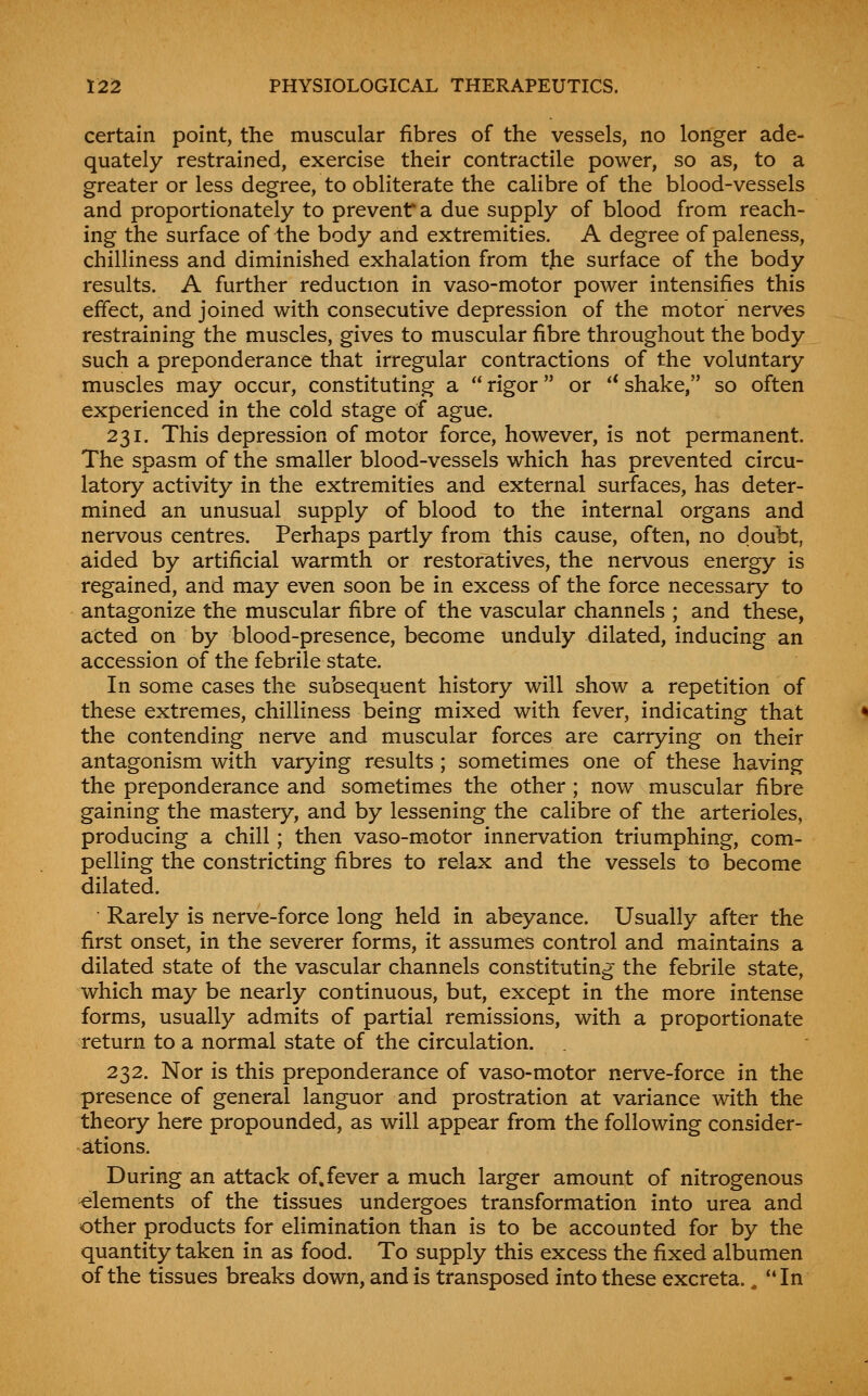 certain point, the muscular fibres of the vessels, no longer ade- quately restrained, exercise their contractile power, so as, to a greater or less degree, to obliterate the calibre of the blood-vessels and proportionately to prevent a due supply of blood from reach- ing the surface of the body and extremities. A degree of paleness, chilliness and diminished exhalation from the surface of the body results. A further reduction in vaso-motor power intensifies this effect, and joined with consecutive depression of the motor nerves restraining the muscles, gives to muscular fibre throughout the body such a preponderance that irregular contractions of the voluntary muscles may occur, constituting a  rigor or '* shake, so often experienced in the cold stage of ague. 231. This depression of motor force, however, is not permanent. The spasm of the smaller blood-vessels which has prevented circu- latory activity in the extremities and external surfaces, has deter- mined an unusual supply of blood to the internal organs and nervous centres. Perhaps partly from this cause, often, no doubt, aided by artificial warmth or restoratives, the nervous energy is regained, and may even soon be in excess of the force necessary to antagonize the muscular fibre of the vascular channels ; and these, acted on by blood-presence, become unduly dilated, inducing an accession of the febrile state. In some cases the subsequent history will show a repetition of these extremes, chilliness being mixed with fever, indicating that the contending nerve and muscular forces are carrying on their antagonism with varying results; sometimes one of these having the preponderance and sometimes the other; now muscular fibre gaining the mastery, and by lessening the calibre of the arterioles, producing a chill; then vaso-motor innervation triumphing, com- pelling the constricting fibres to relax and the vessels to become dilated. Rarely is nerve-force long held in abeyance. Usually after the first onset, in the severer forms, it assumes control and maintains a dilated state of the vascular channels constituting the febrile state, which may be nearly continuous, but, except in the more intense forms, usually admits of partial remissions, with a proportionate return to a normal state of the circulation. 232. Nor is this preponderance of vaso-motor nerve-force in the presence of general languor and prostration at variance with the theory here propounded, as will appear from the following consider- ations. During an attack of.fever a much larger amount of nitrogenous elements of the tissues undergoes transformation into urea and other products for elimination than is to be accounted for by the quantity taken in as food. To supply this excess the fixed albumen of the tissues breaks down, and is transposed into these excreta., In