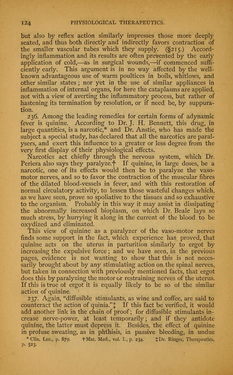 but also by reflex action similarly impresses those more deeply seated, and thus both directly and indirectly favors contraction of the smaller vascular tubes which they supply. (§215.) Accord- ingly inflammation and its results are often prevented by the early application of cold,—as in surgical wounds,—if commenced suffi- ciently early. This argument is in no way affected by the well- known advantageous use of warm poultices in boils, whitlows, and other similar states ; nor yet in the use of similar appliances in inflammation of internal organs, for here the cataplasms are applied, not with a view of averting the inflammatory process, but rather of hastening its termination by resolution, or if need, be, by suppura- tion. 236. Among the leading remedies for certain forms of adynamic fever is quinine. According to Dr. J. H. Bennett, this drug, in large quantities, is a narcotic,* and Dr. Anstie, who has made the subject a special study, has declared that all the narcotics are paral- ysers, and exert this influence to a greater or less degree from the very first display of their physiological effects. Narcotics act chiefly through the nervous system, which Dr. Periera also says they paralyze.-|- If quinine, in large doses, be a narcotic, one of its effects would then be to paralyze the vaso- motor nerves, and so to favor the contraction of the muscular fibres of the dilated blood-vessels in fever, and with this restoration of normal circulatory activity, to lessen those wasteful changes which, as we have seen, prove so spoliative to the tissues and so exhaustive to the organism. Probably in this way it may assist in dissipating the abnormally increased bioplasm, on which Dr. Beale lays so much stress, by hurrying it along in the current of the blood to be oxydized and eliminated. This view of quinine as a paralyzer of the vaso-motor nerves finds some support in the fact, which experience has proved, that quinine acts on the uterus in parturition similarly to ergot by increasing the expulsive force; and we have seen, in the previous pages, evidence is not wanting to show that this is not neces- sarily brought about by any stimulating action on. the spinal nerves, but taken in connection with previously mentioned facts, that ergot does this by paralyzing the motor or restraining nerves of the uterus. If this is true of ergot it is equally likely to be so of the similar action of quinine. 237. Again, diffusible stimulants, as wine and coff'ee, are said to counteract the action of quinia.J If this fact be verified, it would add another link in the chain of proof; for diffusible stimulants in- crease nerve-power, at least temporarily; and if they antidote quinine, the latter must depress it. Besides, the effect of quinine in profuse sweating, as in phthisis, in passive bleeding, in undue * Clin. Lee, p. 879. fMat. Med., vol. I., p. 234. IfDr. Ringer, Therapeutics, P- 523-