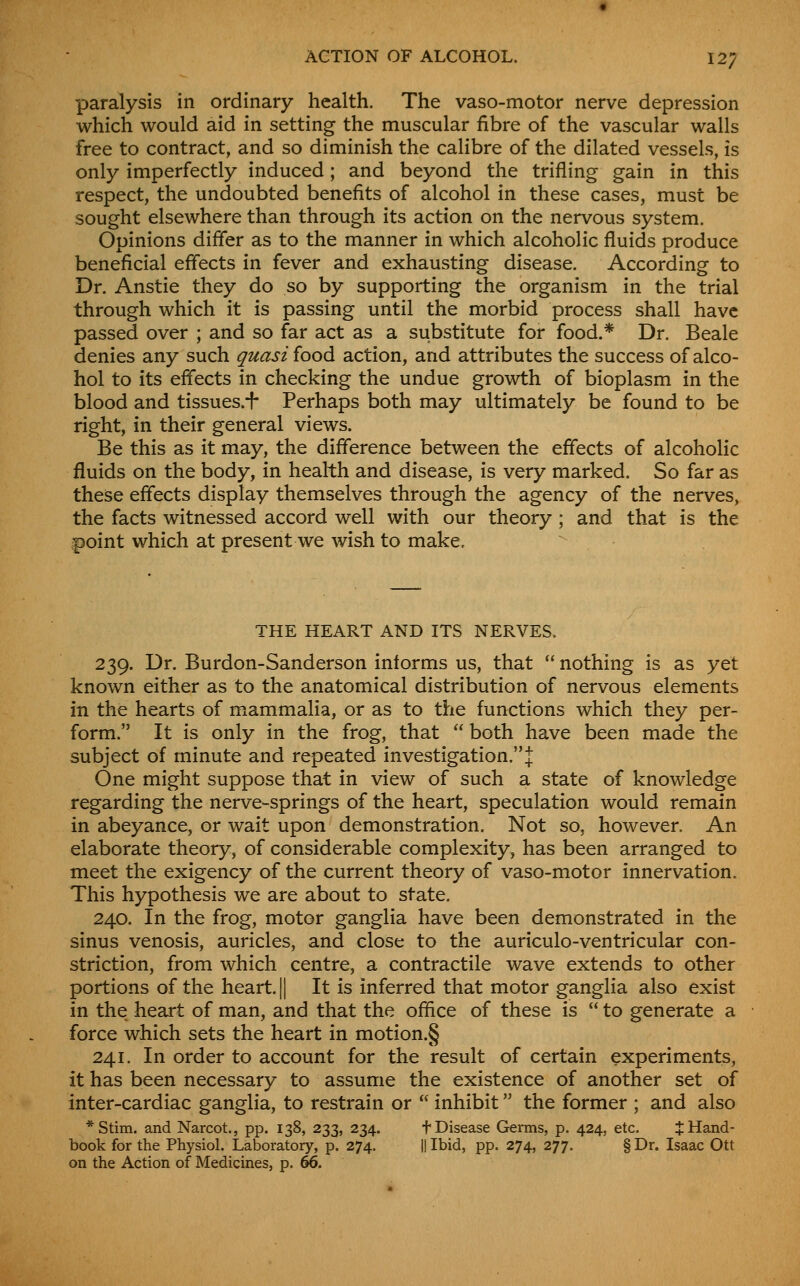 ACTION OF ALCOHOL. 12; paralysis in ordinary health. The vaso-motor nerve depression which would aid in setting the muscular fibre of the vascular walls free to contract, and so diminish the calibre of the dilated vessels, is only imperfectly induced; and beyond the trifling gain in this respect, the undoubted benefits of alcohol in these cases, must be sought elsewhere than through its action on the nervous system. Opinions differ as to the manner in which alcoholic fluids produce beneficial effects in fever and exhausting disease. According to Dr. Anstie they do so by supporting the organism in the trial through which it is passing until the morbid process shall have passed over ; and so far act as a substitute for food.* Dr. Beale denies any such quasi food action, and attributes the success of alco- hol to its effects in checking the undue growth of bioplasm in the blood and tissues.^- Perhaps both may ultimately be found to be right, in their general views. Be this as it may, the difference between the effects of alcoholic fluids on the body, in health and disease, is very marked. So far as these effects display themselves through the agency of the nerves, the facts witnessed accord well with our theory ; and that is the point which at present we wish to make. THE HEART AND ITS NERVES. 239. Dr. Burdon-Sanderson informs us, that  nothing is as yet known either as to the anatomical distribution of nervous elements in the hearts of mammalia, or as to the functions which they per- form. It is only in the frog, that  both have been made the subject of minute and repeated investigation. j One might suppose that in view of such a state of knowledge regarding the nerve-springs of the heart, speculation would remain in abeyance, or wait upon demonstration. Not so, however. An elaborate theory, of considerable complexity, has been arranged to meet the exigency of the current theory of vaso-motor innervation. This hypothesis we are about to state. 240. In the frog, motor ganglia have been demonstrated in the sinus venosis, auricles, and close to the auriculo-ventricular con- striction, from which centre, a contractile wave extends to other portions of the heart. || It is inferred that motor ganglia also exist in the heart of man, and that the office of these is  to generate a force which sets the heart in motion.§ 241. In order to account for the result of certain experiments, it has been necessary to assume the existence of another set of inter-cardiac ganglia, to restrain or  inhibit the former ; and also *Stim. and Narcot., pp. 138, 233, 234. f Disease Germs, p. 424, etc. J Hand- book for the Physiol. Laboratory, p. 274. || Ibid, pp. 274, 277. § Dr. Isaac Ott on the Action of Medicines, p. 66.