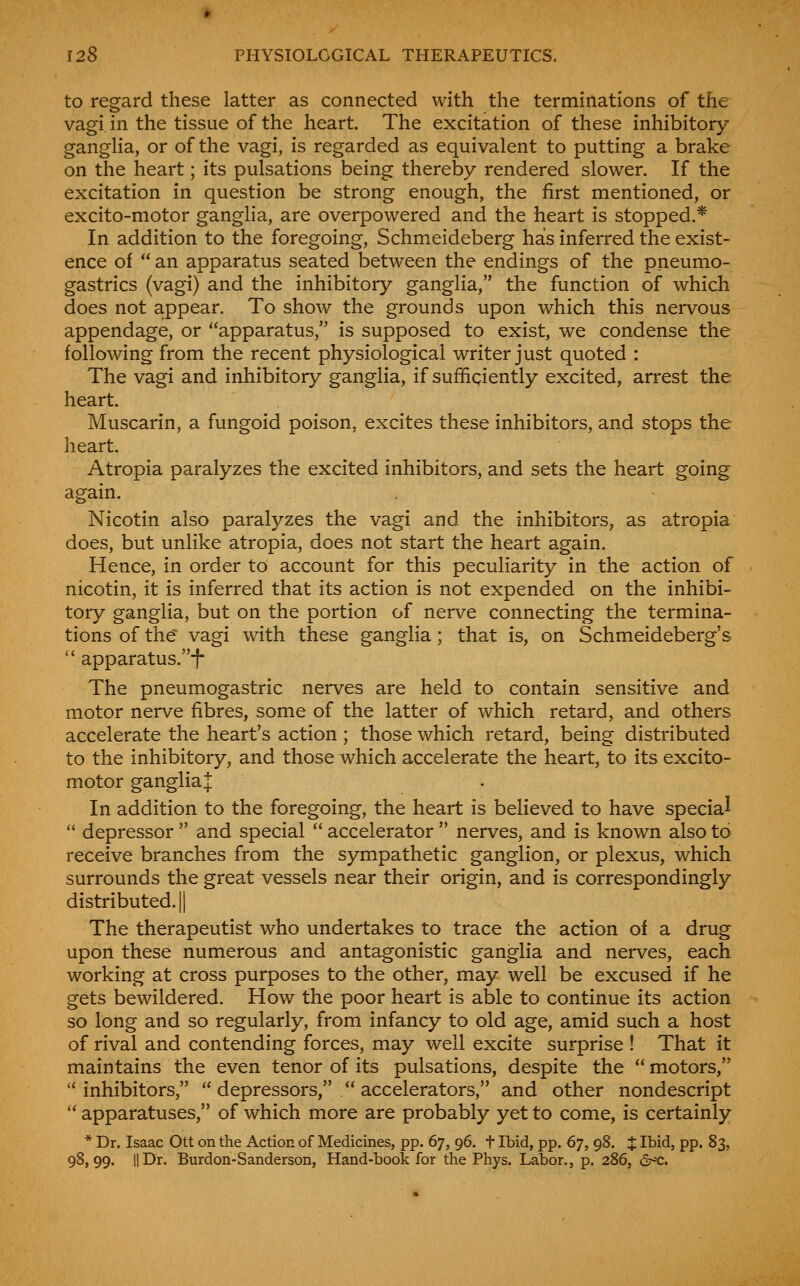 to regard these latter as connected with the terminations of the vagi in the tissue of the heart. The excitation of these inhibitory gangha, or of the vagi, is regarded as equivalent to putting a brake on the heart; its pulsations being thereby rendered slower. If the excitation in question be strong enough, the first mentioned, or excito-motor ganglia, are overpowered and the heart is stopped.* In addition to the foregoing, Schmeideberg has inferred the exist- ence of  an apparatus seated between the endings of the pneumo- gastrics (vagi) and the inhibitory ganglia, the function of which does not appear. To show the grounds upon which this nervous appendage, or apparatus, is supposed to exist, we condense the following from the recent physiological writer just quoted : The vagi and inhibitory ganglia, if sufficiently excited, arrest the heart. Muscarin, a fungoid poison, excites these inhibitors, and stops the heart. Atropia paralyzes the excited inhibitors, and sets the heart going again. Nicotin also paralyzes the vagi and the inhibitors, as atropia does, but unlike atropia, does not start the heart again. Hence, in order to account for this peculiarity in the action of nicotin, it is inferred that its action is not expended on the inhibi- tory ganglia, but on the portion of nerve connecting the termina- tions of the vagi with these ganglia; that is, on Schmeideberg's  apparatus.f The pneumogastric nerves are held to contain sensitive and motor nerve fibres, some of the latter of which retard, and others accelerate the heart's action ; those which retard, being distributed to the inhibitory, and those which accelerate the heart, to its excito- motor ganglia:]: In addition to the foregoing, the heart is believed to have special  depressor  and special  accelerator  nerves, and is known also to receive branches from the sympathetic ganglion, or plexus, which surrounds the great vessels near their origin, and is correspondingly distributed. II The therapeutist who undertakes to trace the action of a drug upon these numerous and antagonistic ganglia and nerves, each working at cross purposes to the other, may well be excused if he gets bewildered. How the poor heart is able to continue its action so long and so regularly, from infancy to old age, amid such a host of rival and contending forces, may well excite surprise ! That it maintains the even tenor of its pulsations, despite the  motors, inhibitors,  depressors,  accelerators, and other nondescript  apparatuses, of which more are probably yet to come, is certainly * Dr. Isaac Ott on the Action of Medicines, pp. 67, 96. t Ibid, pp. 67, 98. J Ibid, pp. 83, 98,99. IIDr. Burdon-Sanderson, Hand-book for the Phys. Labor., p. 286, ^'c.