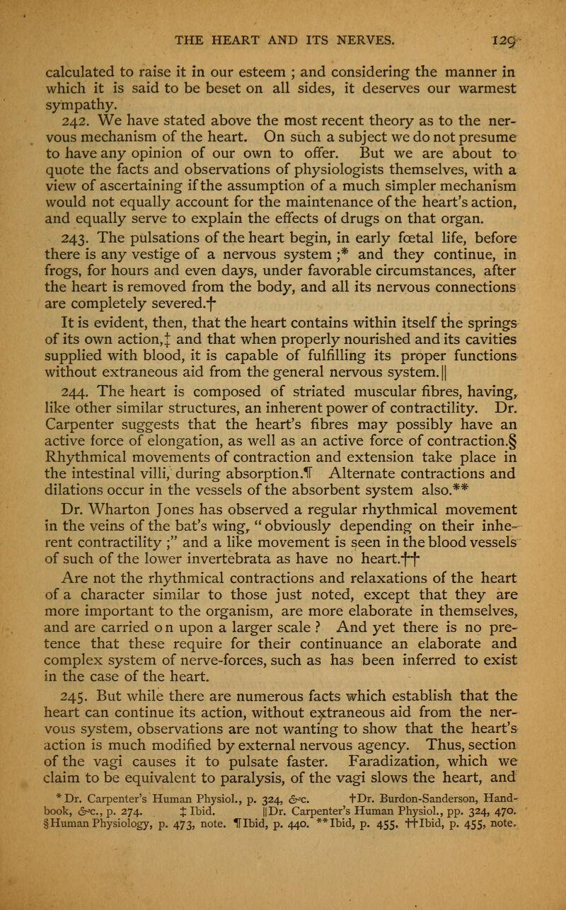 calculated to raise it in our esteem ; and considering the manner in which it is said to be beset on all sides, it deserves our warmest sympathy. 242. We have stated above the most recent theory as to the ner- vous mechanism of the heart. On such a subject we do not presume to have any opinion of our own to offer. But we are about to quote the facts and observations of physiologists themselves, with a view of ascertaining if the assumption of a much simpler mechanism would not equally account for the maintenance of the heart's action, and equally serve to explain the effects of drugs on that organ. 243. The pulsations of the heart begin, in early foetal life, before there is any vestige of a nervous system ;* and they continue, in frogs, for hours and even days, under favorable circumstances, after the heart is removed from the body, and all its nervous connections are completely severed.-|- It is evident, then, that the heart contains within itself the springs of its own action, J and that when properly nourished and its cavities supplied with blood, it is capable of fulfilling its proper functions without extraneous aid from the general nervous system. || 244. The heart is composed of striated muscular fibres, having, like other similar structures, an inherent power of contractility. Dr. Carpenter suggests that the heart's fibres may possibly have an active force of elongation, as well as an active force of contraction.§ Rhythmical movements of contraction and extension take place in the intestinal villi, during absorption.lF Alternate contractions and dilations occur in the vessels of the absorbent system also.** Dr. Wharton Jones has observed a regular rhythmical movement in the veins of the bat's wing,  obviously depending on their inhe= rent contractility ; and a like movement is seen in the blood vessels of such of the lower invertebrata as have no heart.-f^f* Are not the rhythmical contractions and relaxations of the heart of a character similar to those just noted, except that they are more important to the organism, are more elaborate in themselves, and are carried o n upon a larger scale .-* And yet there is no pre- tence that these require for their continuance an elaborate and complex system of nerve-forces, such as has been inferred to exist in the case of the heart. 245. But while there are numerous facts which establish that the heart can continue its action, without extraneous aid from the ner- vous system, observations are not wanting to show that the heart's action is much modified by external nervous agency. Thus, section of the vagi causes it to pulsate faster. Faradization, which we claim to be equivalent to paralysis, of the vagi slows the heart, and *Dr. Carpenter's Human Physiol., p. 324, &^c. tDr. Burdon-Sanderson, Hand- book, <2r^c.,p. 274. J Ibid. IIDr. Carpenter's Human Physiol., pp. 324, 470. § Human Physiology, p. 473, note. Hlbid, p. 440. **Ibid, p. 455, ft Ibid, p. 455, note.