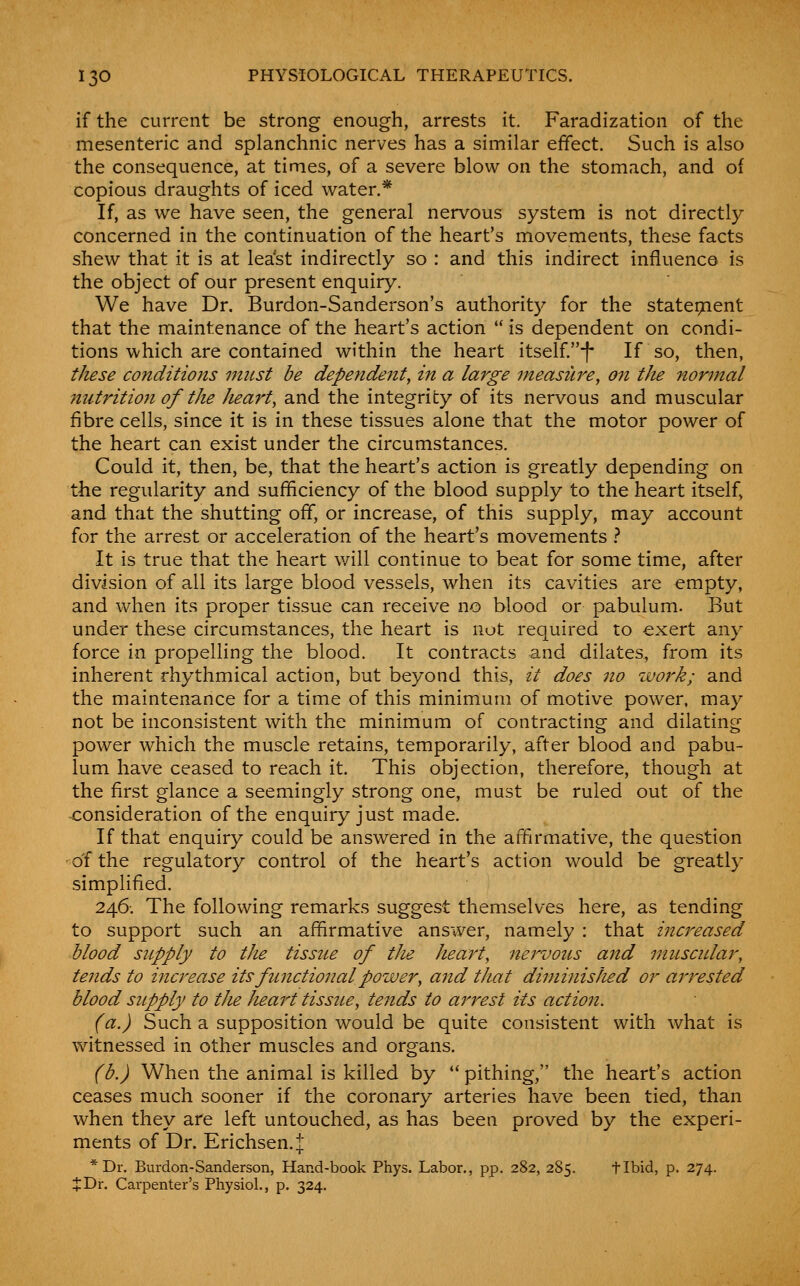 if the current be strong enough, arrests it. Faradization of the mesenteric and splanchnic nerves has a similar effect. Such is also the consequence, at times, of a severe blow on the stomach, and of copious draughts of iced water.* If, as we have seen, the general nervous system is not directly concerned in the continuation of the heart's movements, these facts shew that it is at lea'st indirectly so : and this indirect influence is the object of our present enquiry. We have Dr. Burdon-Sanderson's authority for the statepient that the maintenance of the heart's action  is dependent on condi- tions which are contained within the heart itself.*|* If so, then, these co7iditions initst be dependent, in a large measure, 07t the normal nutrition of the heart, and the integrity of its nervous and muscular fibre cells, since it is in these tissues alone that the motor power of the heart can exist under the circumstances. Could it, then, be, that the heart's action is greatly depending on the regularity and sufficiency of the blood supply to the heart itself, and that the shutting off, or increase, of this supply, may account for the arrest or acceleration of the heart's movements t It is true that the heart will continue to beat for some time, after division of all its large blood vessels, when its cavities are empty, and when its proper tissue can receive no blood or pabulum. But under these circumstances, the heart is not required to exert any force in propelling the blood. It contracts and dilates, from its inherent rhythmical action, but beyond this, it does 7io work; and the maintenance for a time of this minimum of motive power, may not be inconsistent with the minimum of contracting and dilating power which the muscle retains, temporarily, after blood and pabu- lum have ceased to reach it. This objection, therefore, though at the first glance a seemingly strong one, must be ruled out of the consideration of the enquiry just made. If that enquiry could be answered in the affirmative, the question of the regulatory control of the heart's action would be greatly simplified. 246; The following remarks suggest themselves here, as tending to support such an affirmative answer, namely : that increased blood supply to the tissue of tlie heart, nervous and muscidar, tends to increase its functional power, and that diminisJted or arrested blood supply to the heart tissue, tends to arrest its action. (a.) Such a supposition would be quite consistent with what is witnessed in other muscles and organs. (b.) When the animal is killed by  pithing, the heart's action ceases much sooner if the coronary arteries have been tied, than when they are left untouched, as has been proved by the experi- ments of Dr. Erichsen.:^ *Dr. Burdon-Sanderson, Hand-book Phys. Labor., pp. 282, 285. flbid, p. 274. J Dr. Carpenter's Physiol., p. 324.