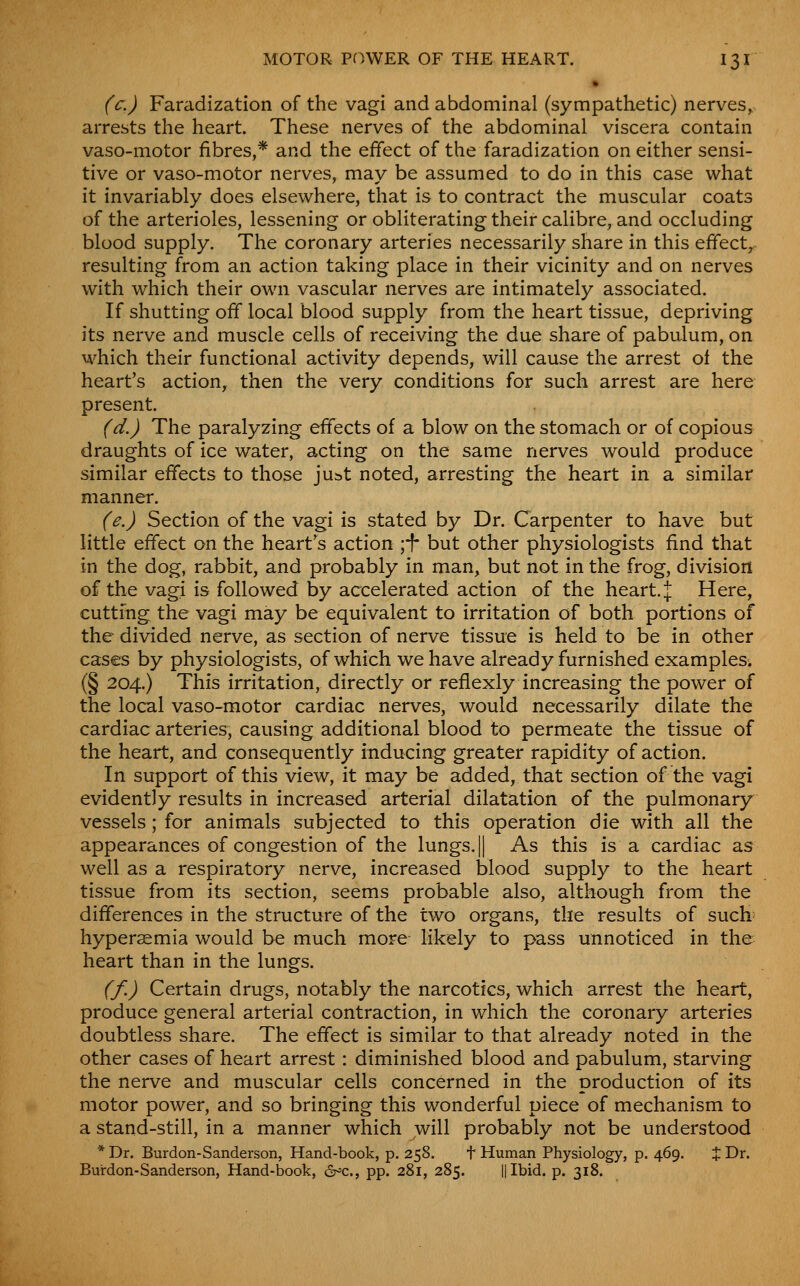 (c.) Faradization of the vagi and abdominal (sympathetic) nerves, arrests the heart. These nerves of the abdominal viscera contain vaso-motor fibres,* and the effect of the faradization on either sensi- tive or vaso-motor nerves, may be assumed to do in this case what it invariably does elsewhere, that is to contract the muscular coats of the arterioles, lessening or obliterating their calibre, and occluding blood supply. The coronary arteries necessarily share in this effect, resulting from an action taking place in their vicinity and on nerves with which their own vascular nerves are intimately associated. If shutting off local blood supply from the heart tissue, depriving its nerve and muscle cells of receiving the due share of pabulum, on which their functional activity depends, will cause the arrest of the heart's action, then the very conditions for such arrest are here present. (d.) The paralyzing effects of a blow on the stomach or of copious draughts of ice water, acting on the same nerves would produce similar effects to those ju^st noted, arresting the heart in a similar manner. (e.) Section of the vagi is stated by Dr. Carpenter to have but little effect on the heart's action ;f but other physiologists find that in the dog, rabbit, and probably in man, but not in the frog, division of the vagi is followed by accelerated action of the heart. J Here, cutting the vagi may be equivalent to irritation of both portions of the divided nerve, as section of nerve tissue is held to be in other cases by physiologists, of which we have already furnished examples. (§ 204.) This irritation, directly or reflexly increasing the power of the local vaso-motor cardiac nerves, would necessarily dilate the cardiac arteries, causing additional blood to permeate the tissue of the heart, and consequently inducing greater rapidity of action. In support of this view, it may be added, that section of the vagi evidently results in increased arterial dilatation of the pulmonary vessels; for animals subjected to this operation die with all the appearances of congestion of the lungs, || As this is a cardiac as well as a respiratory nerve, increased blood supply to the heart tissue from its section, seems probable also, although from the differences in the structure of the two organs, the results of such^ hypersemia would be much more likely to pass unnoticed in the heart than in the lungs. (f.) Certain drugs, notably the narcotics, which arrest the heart, produce general arterial contraction, in which the coronary arteries doubtless share. The effect is similar to that already noted in the other cases of heart arrest : diminished blood and pabulum, starving the nerve and muscular cells concerned in the production of its motor power, and so bringing this wonderful piece of mechanism to a stand-still, in a manner which will probably not be understood * Dr. Burdon-Sanderson, Hand-book, p. 258. t Human Physiology, p. 469. % Dr. Bui-don-Sanderson, Hand-book, (Sr^c, pp. 281, 285. ||Ibid. p. 318.