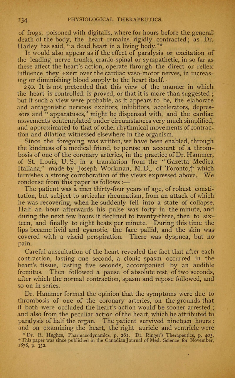 of frogs, poisoned with digitalis, where for hours before the generaB death of the body, the heart remains rigidly contracted; as Dr. Harley has said,  a dead heart in a living body.* It would also appear as if the effect of paralysis or excitation of the leading nerve trunks, cranio-spinal or sympathetic, in so far as these affect the heart's action, operate through the direct or reflex influence they exert over the cardiac vaso-motor nerves, in mcreas- ing or diminishing blood supply to the heart itself. 250. It is not pretended that this view of the manner in which the heart is controlled, is proved, or that it is more than suggested ; but if such a view were probable, as it appears to be, the elaborate and antagonistic nervous excitors, inhibitors, accelerators, depres- sors and *' apparatuses, might be dispensed with, and the cardiac movements contemplated under circumstances very much simplified, and approximated to that of other rhythmical movements of contrac- tion and dilation v/itnessed elsewhere in the organism. Since the foregoing was written, we have been enabled, through the kindness of a medical friend, to peruse an account of a throm- bosis of one of the coronary arteries, in the practice of Dr. Hammer^ of St. Louis, U. S., in a translation from the  Gazetta Medica Italiana, made by Joseph Workman, M. D., of Toronto,i- which furnishes a strong corroboration of the views expressed above. We condense from this paper as follows :■— The patient was a man thirty-four years of age, of robust consti- tution, but subject to articular rheumatism, from an attack of which he was recovering, when he suddenly fell into a state of collapse. Half an hour afterwards his pulse was forty in the minute, and during the next few hours it declined to twenty-three, then to six- teen, and finally to eight beats per minute. During this time the lips became livid and cyanotic, the face pallid, and the skin was covered with a viscid perspiration. There was dyspnea, but no pain. Careful auscultation of the heart revealed the fact that after each contraction, lasting one second, a clonic spasm occurred in the heart's tissue, lasting five seconds, accompanied by an audible fremitus. Then followed a pause of absolute rest, of two seconds, after which the normal contraction, spasm and repose followed, and so on in series. Dr. Hammer formed the opinion that the symptoms were due to thrombosis of one of the coronary arteries, on the grounds that if both were occluded the heart's action would be sooner arrested ; and also from the peculiar action of the heart, which he attributed to paralysis of half the organ. The patient survived nineteen hours : and on examining the heart, the right auricle and ventricle were * Dr. R. Hughes, Pharmacodynamics, p. 261. Dr. Ringer's Therapeutics, p. 405. + This paper was since pubUshed in the Canadianjournal of Med. Science for November, 1878, p. 352.