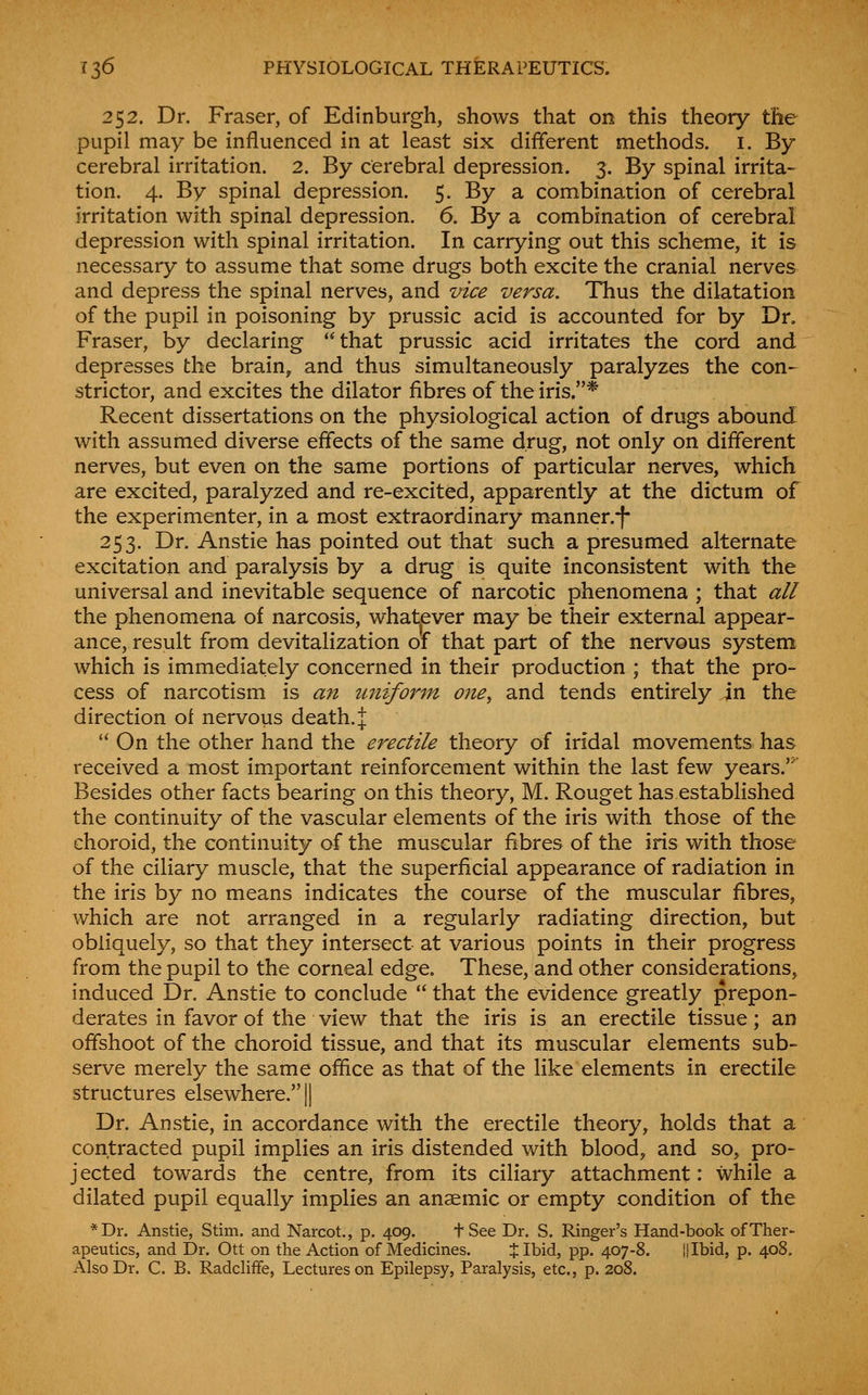 252. Dr. Fraser, of Edinburgh, shows that on this theory tlie pupil may be influenced in at least six different methods, i. By cerebral irritation. 2. By cerebral depression. 3. By spinal irrita- tion. 4. By spinal depression. 5. By a combination of cerebral irritation with spinal depression. 6. By a combination of cerebral depression with spinal irritation. In carrying out this scheme, it is necessary to assume that some drugs both excite the cranial nerves and depress the spinal nerves, and vice versa. Thus the dilatation of the pupil in poisoning by prussic acid is accounted for by Dn Fraser, by declaring that prussic acid irritates the cord and depresses the brain, and thus simultaneously paralyzes the con-^ strictor, and excites the dilator fibres of the iris.* Recent dissertations on the physiological action of drugs abound with assumed diverse effects of the same drug, not only on different nerves, but even on the same portions of particular nerves, which are excited, paralyzed and re-excited, apparently at the dictum of the experimenter, in a most extraordinary manner.-f* 253. Dr. Anstie has pointed out that such a presumed alternate excitation and paralysis by a drug is quite inconsistent with the universal and inevitable sequence of narcotic phenomena ; that all the phenomena of narcosis, whatever may be their external appear- ance, result from devitalization of that part of the nervous system which is immediately concerned in their production ; that the pro- cess of narcotism is a7i unifor^n one^ and tends entirely in the direction of nervous death. J  On the other hand the erectile theory of iridal movements has received a most important reinforcement within the last few years.' Besides other facts bearing on this theory, M. Rouget has established the continuity of the vascular elements of the iris with those of the choroid, the continuity of the muscular fibres of the iris with those of the ciliary muscle, that the superficial appearance of radiation in the iris by no means indicates the course of the muscular fibres, which are not arranged in a regularly radiating direction, but obliquely, so that they intersect at various points in their progress from the pupil to the corneal edge. These, and other considerations, induced Dr. Anstie to conclude  that the evidence greatly prepon- derates in favor of the view that the iris is an erectile tissue; an offshoot of the choroid tissue, and that its muscular elements sub- serve merely the same office as that of the like elements in erectile structures elsewhere. || Dr. Anstie, in accordance with the erectile theory, holds that a contracted pupil implies an iris distended with blood, and so, pro- jected towards the centre, from its ciliary attachment: while a dilated pupil equally implies an anaemic or empty condition of the *Dr. Anstie, Stim. and Narcot,, p. 409. fSee Dr. S. Ringer's Hand-book of Ther- apeutics, and Dr. Ott on the Action of Medicines. % Ibid, pp. 407-8. || Ibid, p. 408. Also Dr. C. B. Radclifife, Lectures on Epilepsy, Paralysis, etc., p. 208.