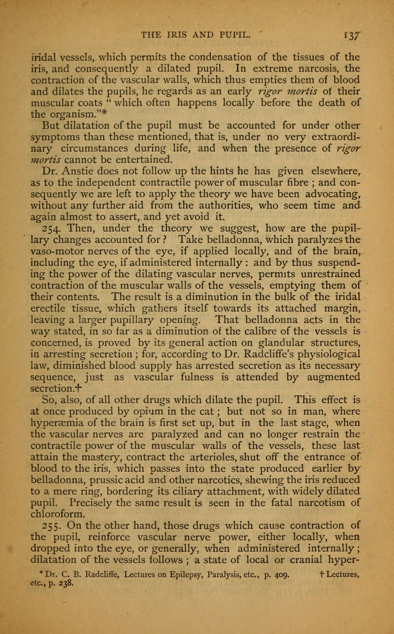 iridal vessels, which permits the condensation of the tissues of the iris, and consequently a dilated pupil. In extreme narcosis, the contraction of the vascular walls, which thus empties them of blood and dilates the pupils, he regards as an early rigor mortis of their muscular coats  which often happens locally before the death of the organism.* But dilatation of the pupil must be accounted for under other symptoms than these mentioned, that is, under no very extraordi- nary circumstances during life, and when the presence of rigor mortis cannot be entertained. Dr. Anstie does not follow up the hints he has given elsewhere, as to the independent contractile power of muscular fibre ; and con- sequently we are left to apply the theory we have been advocating, without any further aid from the authorities, who seem time and again almost to assert, and yet avoid it. 254. Then, under the theory we suggest, how are the pupil- lary changes accounted for} Take belladonna, which paralyzes the vaso-motor nerves of the eye, if applied locally, and of the brain, including the eye, if administered internally : and by thus suspend- ing the power of the dilating vascular nerves, permits unrestrained contraction of the muscular walls of the vessels, emptying them of their contents. The result is a diminution in the bulk of the iridal erectile tissue, which gathers itself towards its attached margin, leaving a larger pupillary opening. That belladonna acts in the way stated, in so far as a diminution of the calibre of the vessels is concerned, is proved by its general action on glandular structures, in arresting secretion ; for, according to Dr. Radcliffe's physiological law, diminished blood supply has arrested secretion as its necessary sequence, just as vascular fulness is attended by augmented secretion.-f- So, also, of all other drugs which dilate the pupil. This effect is at once produced by opium in the cat; but not so in man, where hyperaemia of the brain is first set up, but in the last stage, when the vascular nerves are paralyzed and can no longer restrain the contractile power of the muscular walls of the vessels, these last- attain the mastery, contract the arterioles, shut off the entrance of blood to the iris, which passes into the state produced earlier by belladonna, prussic acid and other narcotics, shewing the iris reduced to a mere ring, bordering its ciliary attachment, with widely dilated pupil. Precisely the same result is seen in the fatal narcotism of chloroform. 255. On the other hand, those drugs which cause contraction of the pupil, reinforce vascular nerve power, either locally, when dropped into the eye, or generally, when administered internally ; dilatation of the vessels follows ; a state of local or cranial hyper- *Dr. C. B. RadclifFe, Lectures on Epilepsy, Paralysis, etc., p. 409. t Lectures, etc., p. 238.