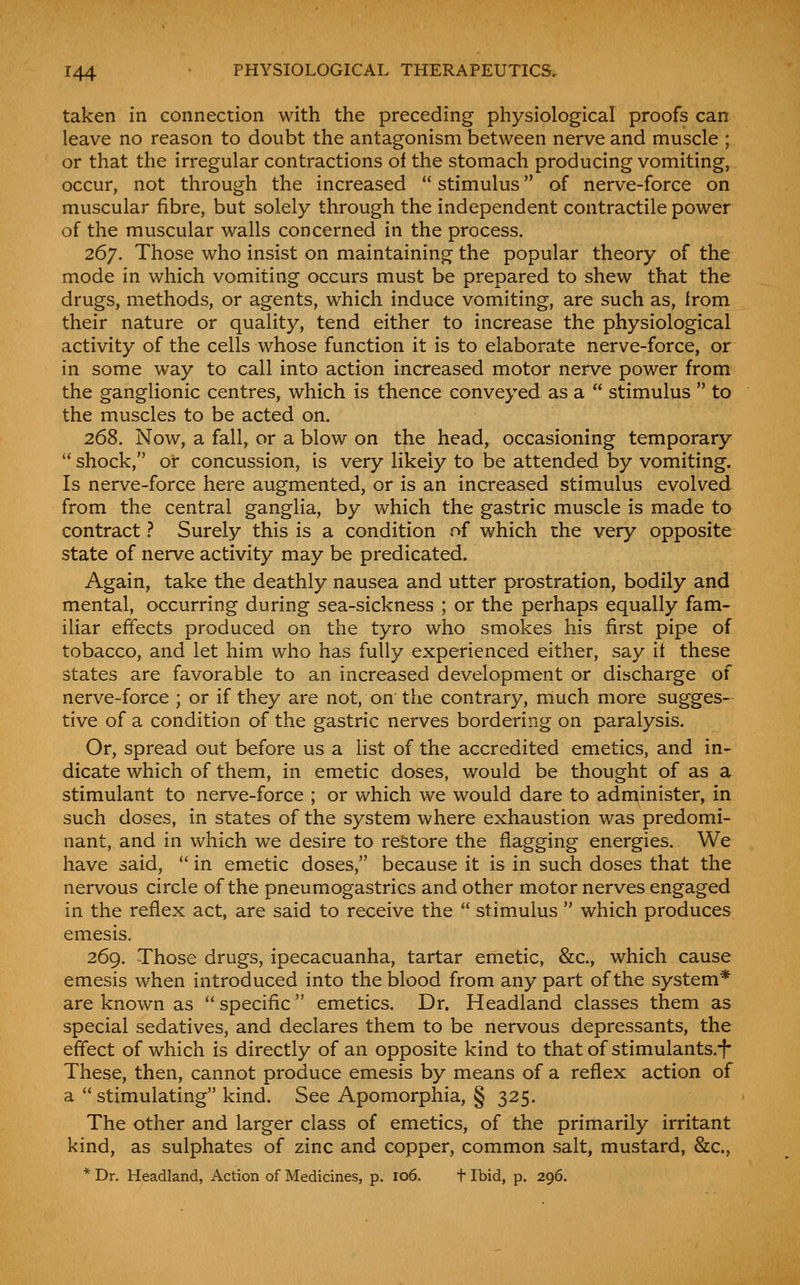 taken in connection with the preceding physiological proofs can leave no reason to doubt the antagonism between nerve and muscle ; or that the irregular contractions of the stomach producing vomiting, occur, not through the increased  stimulus of nerve-force on muscular fibre, but solely through the independent contractile power of the muscular walls concerned in the process. 267. Those who insist on maintaining the popular theory of the mode in which vomiting occurs must be prepared to shew that the drugs, methods, or agents, which induce vomiting, are such as, from their nature or quality, tend either to increase the physiological activity of the cells whose function it is to elaborate nerve-force, or in some way to call into action increased motor nerve power from the ganglionic centres, which is thence conveyed as a  stimulus  to the muscles to be acted on. 268. Now, a fall, or a blow on the head, occasioning temporary  shock, or concussion, is very likely to be attended by vomiting. Is nerve-force here augmented, or is an increased stimulus evolved from the central ganglia, by which the gastric muscle is made to contract ^ Surely this is a condition rvf which the very opposite state of nerve activity may be predicated. Again, take the deathly nausea and utter prostration, bodily and mental, occurring during sea-sickness ; or the perhaps equally fam- iliar effects produced on the tyro who smokes his first pipe of tobacco, and let him who has fully experienced either, say if these states are favorable to an increased development or discharge of nerve-force ; or if they are not, on the contrary, rnuch more sugges- tive of a condition of the gastric nerves bordering on paralysis. Or, spread out before us a list of the accredited emetics, and in- dicate which of them, in emetic doses, would be thought of as a stimulant to nerve-force ; or which we would dare to administer, in such doses, in states of the system where exhaustion was predomi- nant, and in which we desire to restore the flagging energies. We have said,  in emetic doses, because it is in such doses that the nervous circle of the pneumogastrics and other motor nerves engaged in the reflex act, are said to receive the  stimulus  which produces emesis. 269. Those drugs, ipecacuanha, tartar emetic, &c., which cause emesis when introduced into the blood from any part of the system* are known as  specific emetics. Dr. Headland classes them as special sedatives, and declares them to be nervous depressants, the effect of which is directly of an opposite kind to that of stimulants.i These, then, cannot produce emesis by means of a reflex action of a stimulating kind. See Apomorphia, § 325. The other and larger class of emetics, of the primarily irritant kind, as sulphates of zinc and copper, common salt, mustard, &c., * Dr. Headland, Action of Medicines, p. 106. f Ibid, p. 296.