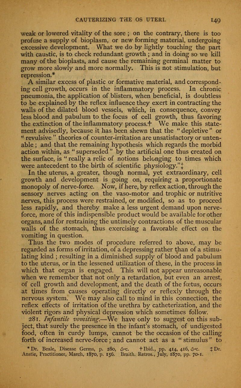 weak or lowered vitality of the sore ; on the contrary, there is too profuse a supply of bioplasm, or new forming material, undergoing excessive development. What we do by lightly touching the part with caubtic, is to check redundant growth ; and in doing so we kill many of the bioplasts, and cause the remaining germinal matter to grow more slowly and more normally. This is not stimulation, but repression.* A similar excess of plastic or formative material, and correspond- ing cell growth, occurs in the inflammatory process. In chronic pneumonia, the application of blisters, when beneficial, is doubtless to be explained by the reflex influence they exert in contracting the walls of the dilated blood vessels, which, in consequence, convey less blood and pabulum to the focus of cell growth, thus favoring the extinction of the inflammatory process.^ We make this state- ment advisedly, because it has been shewn that the  depletive  or  revulsive  theories of counter-irritation are unsatisfactory or unten- able ; and that the remaining hypothesis which regards the morbid action within, as  superseded  by the artificial one thus created on the surface, is  really a relic of notions belonging to times which were antecedent to the birth of scientific physiology.! In the uterus, a greater, though normal, yet extraordinary, cell growth and development is going on, requiring a proportionate monopoly of nerve-force. Now, if here, by reflex action, through the sensory nerves acting on the vaso-motor and trophic or nutritive nerves, this process were restrained, or modified, so as to proceed less rapidly, and thereby make a less urgent demand upon nerve- force, more of this indispensible product would be available for other organs, and for restraining the untimely contractions of the muscular walls of the stomach, thus exercising a favorable effect on the vomiting in question. Thus the two modes of procedure referred to above, may be regarded as forms of irritation, of a depressing rather than of a stimu- lating kind ; resulting in a diminished supply of blood and pabulum to the uterus, or in the lessened utilization of these, in the process in which that organ is engaged. This will not appear unreasonable when we remember that not only a retardation, but even an arrest, of cell growth and development, and the death of the foetus, occurs at times from causes operating directly or reflexly through the nervous system. We may also call to mind in this connection, the reflex effects of irritation of the urethra by catheterization, and the violent rigors and physical depression which sometimes follow. 281. Infantile vomiting.—We have only to suggest on this sub- ject, that surely the presence in the infant's stomach, of undigested food, often in curdy lumps, cannot be the occasion of the calling forth of increased nerve-force; and cannot act as a  stimulus to *Dr. Beale, Disease Germs, p. 280, er^c. flbid., pp. 414,416,6^0. J Dr. Anstie, Practitioner, March, 1870, p. 156. Braith. Retros., July, 1870, pp. 70-1.