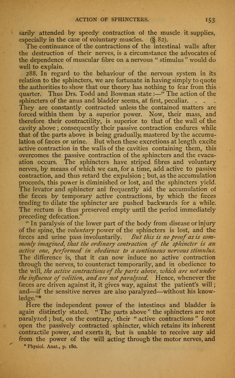 sarily attended by speedy contraction of the muscle it supplies, especially in the case of voluntary muscles. (§ 82). The continuance of the contractions of the intestinal walls after the destruction of their nerves, is a circumstance the advocates of the dependence of muscular fibre on a nervous  stimulus  would do well to explain. 288. In regard to the behaviour of the nervous system in its relation to the sphincters, we are fortunate in having simply to quote the authorities to show that our theory has nothing to fear from this quarter. Thus Drs. Todd and Bowman state :— The action of the sphincters of the anus and bladder seems, at first, peculiar. . . They are constantly contracted unless the contained matters are forced within them by a superior power. Now, their mass, and therefore their contractility, is superior to that of the wall of the cavity above ; consequently their passive contraction endures while that of the parts above is being gradually mastered by the accumu- lation of faeces or urine. But when these excretions at length excite active contraction in the walls of the cavities containing them, this overcomes the passive contraction of the sphincters and the evacu- ation occurs. The sphincters have striped fibres and voluntary nerves, by means of which w^e can, for a time, add active to passive contraction, and thus retard the expulsion ; but, as the accumulation proceeds, this power is diminished or lost, and the sphincters yield. The levator and sphincter ani frequently aid the accumulation of the faeces by temporary active contractions, by which the faeces tending to dilate the sphincter are pushed backwards for a while. The rectum is thus preserved empty until the period immediately preceding defecation.  In paralysis of the lower part of the body from disease or injury of the spine, the volu7itary power of the sphincters is lost, and the faeces and urine pass involuntarily. But this is no proof as is com- monly imagined, tJtat the ordinary contraction of the sphincter is an active one, performed in obedience to a continuous nervous stimulus. The difference is, that it can now induce no active contraction through the nerves, to counteract temporarily, and in obedience to the will, tJie active contractions of the parts above, zvhich are not tinder the iftfluence of volition, a7id are not paralyzed. Hence, whenever the faeces are driven against it, it gives way, against the patient's will; and—if the sensitive nerves are also paralyzed—without his know- ledge.* Here the independent power of the intestines and bladder is again distinctly stated.  The parts above  the sphincters are not paralyzed ; but, on the contrary, their  active contractions  force open the passively contracted sphincter, which retains its inherent contractile power, and exerts it, but is unable to receive any aid from the power of the will acting through the motor nerves, and