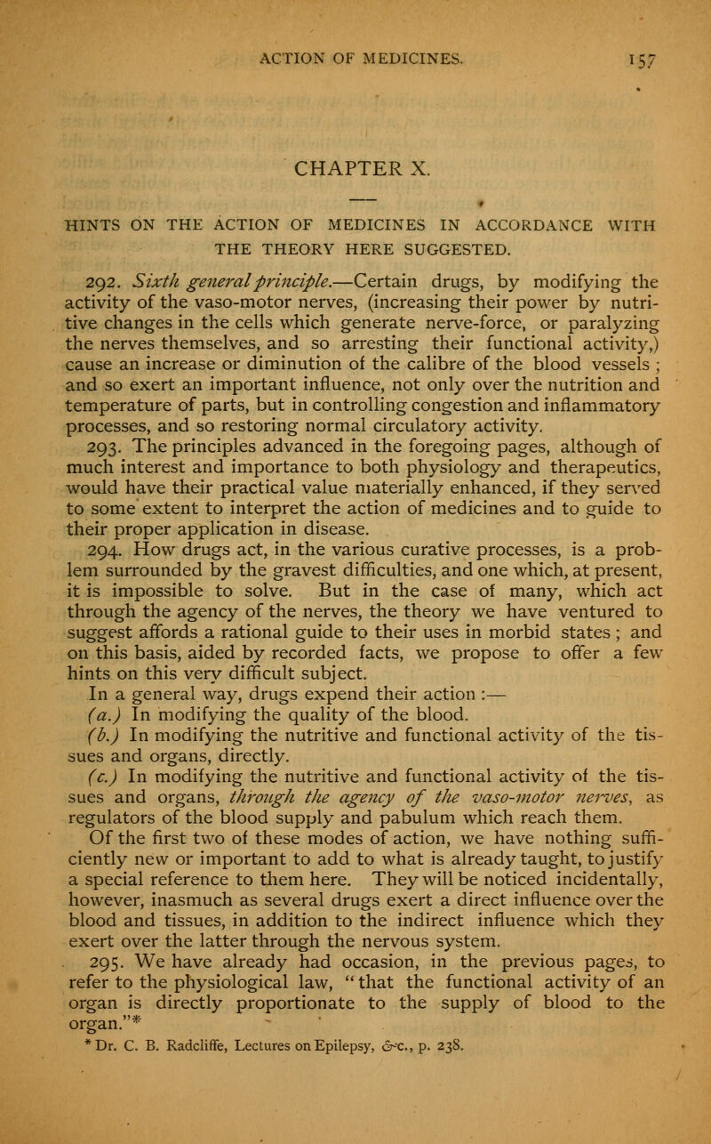 CHAPTER X. HINTS ON THE ACTION OF MEDICINES IN ACCORDANCE WITH THE THEORY HERE SUGGESTED. 292. Sixth general principle.—Certain drugs, by modifying the activity of the vaso-motor nerves, (increasing their power by nutri- tive changes in the cells which generate nerve-force, or paralyzing the nerves themselves, and so arresting their functional activity,) cause an increase or diminution of the calibre of the blood vessels ; and so exert an important influence, not only over the nutrition and temperature of parts, but in controlling congestion and inflammatory processes, and so restoring normal circulatory activity. 293. The principles advanced in the foregoing pages, although of much interest and importance to both physiology and therapeutics, would have their practical value materially enhanced, if they served to some extent to interpret the action of medicines and to guide to their proper application in disease. 294. How drugs act, in the various curative processes, is a prob- lem surrounded by the gravest difficulties, and one which, at present, it is impossible to solve. But in the case of many, which act through the agency of the nerves, the theory we have ventured to suggest affords a rational guide to their uses in morbid states; and on this basis, aided by recorded facts, we propose to offer a few hints on this very difficult subject. In a general way, drugs expend their action :— (a.) In modifying the quality of the blood. (b.) In modifying the nutritive and functional activity of the tis- sues and organs, directly. (c.) In modifying the nutritive and functional activity of the tis- sues and organs, throngh the agency of the vaso-motor nerves, as regulators of the blood supply and pabulum which reach them. Of the first two of these modes of action, we have nothing suffi- ciently new or important to add to what is already taught, to justify a special reference to them here. They will be noticed incidentally, however, inasmuch as several drugs exert a direct influence over the blood and tissues, in addition to the indirect influence which they exert over the latter through the nervous system. 295. We have already had occasion, in the previous pages, to refer to the physiological law,  that the functional activity of an organ is directly proportionate to the supply of blood to the organ. ^' *Dr. C. B. RadclifFe, Lectures on Epilepsy, 6-'C., p. 238.